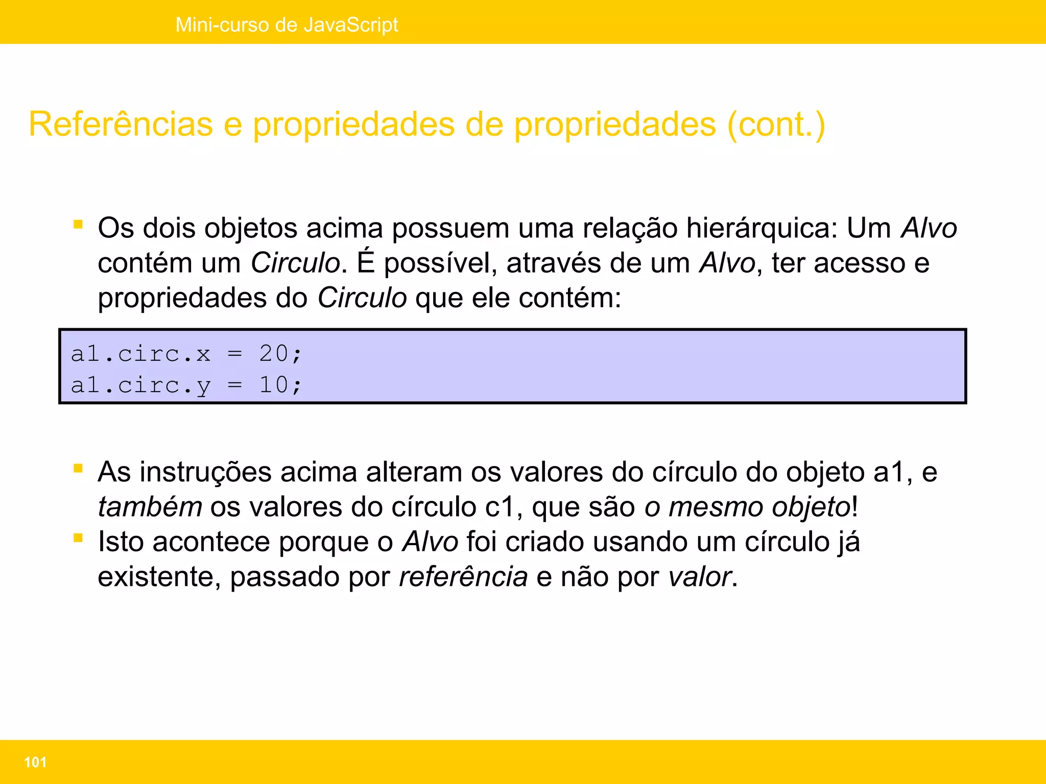 Mini-curso de JavaScript




Referências e propriedades de propriedades (cont.)

       Os dois objetos acima possuem uma relação hierárquica: Um Alvo
        contém um Circulo. É possível, através de um Alvo, ter acesso e
        propriedades do Circulo que ele contém:
      a1.circ.x = 20;
      a1.circ.y = 10;


       As instruções acima alteram os valores do círculo do objeto a1, e
        também os valores do círculo c1, que são o mesmo objeto!
       Isto acontece porque o Alvo foi criado usando um círculo já
        existente, passado por referência e não por valor.




101
 