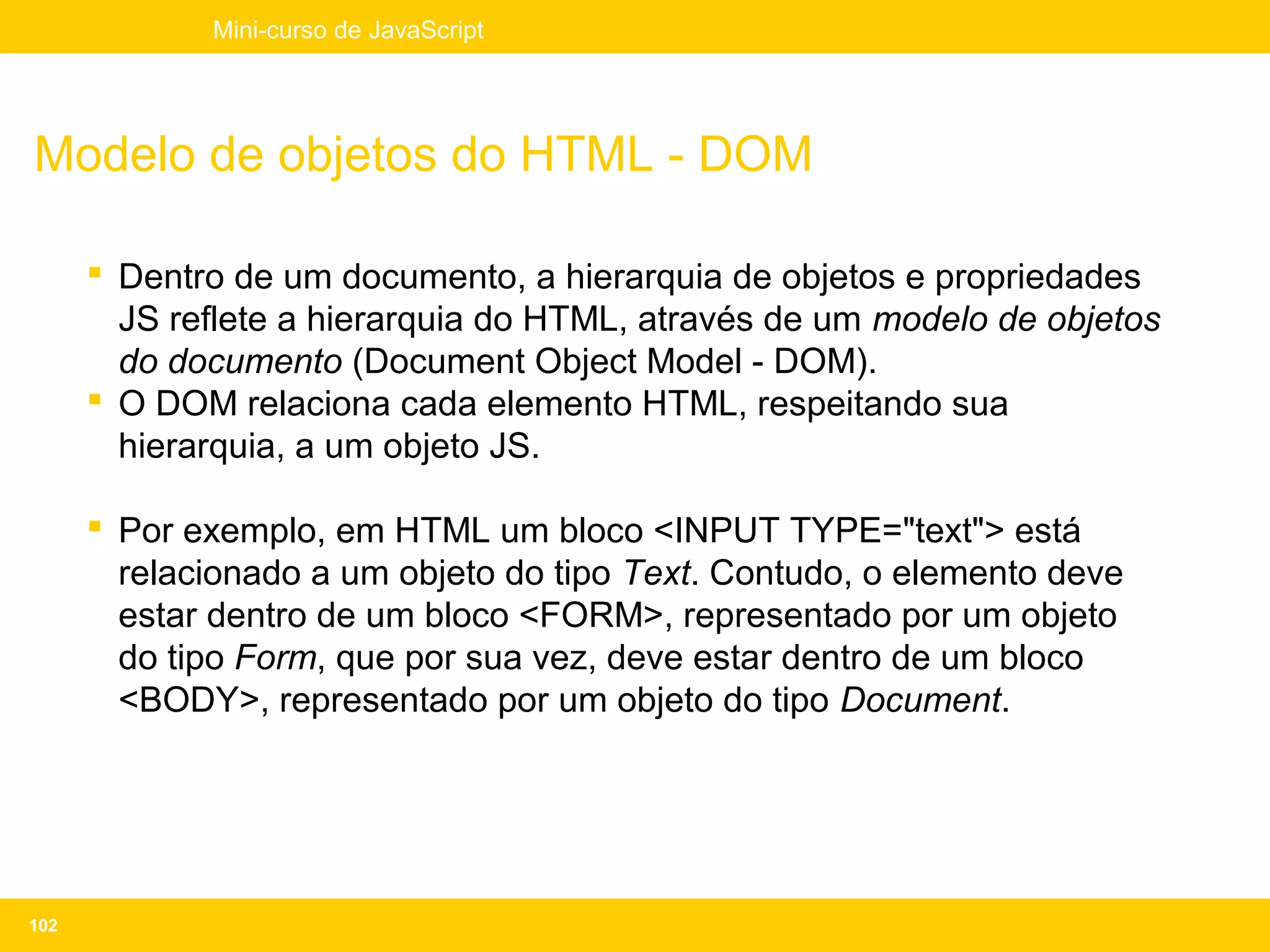 Mini-curso de JavaScript




Modelo de objetos do HTML - DOM

       Dentro de um documento, a hierarquia de objetos e propriedades
        JS reflete a hierarquia do HTML, através de um modelo de objetos
        do documento (Document Object Model - DOM).
       O DOM relaciona cada elemento HTML, respeitando sua
        hierarquia, a um objeto JS.

       Por exemplo, em HTML um bloco <INPUT TYPE="text"> está
        relacionado a um objeto do tipo Text. Contudo, o elemento deve
        estar dentro de um bloco <FORM>, representado por um objeto
        do tipo Form, que por sua vez, deve estar dentro de um bloco
        <BODY>, representado por um objeto do tipo Document.




102
 