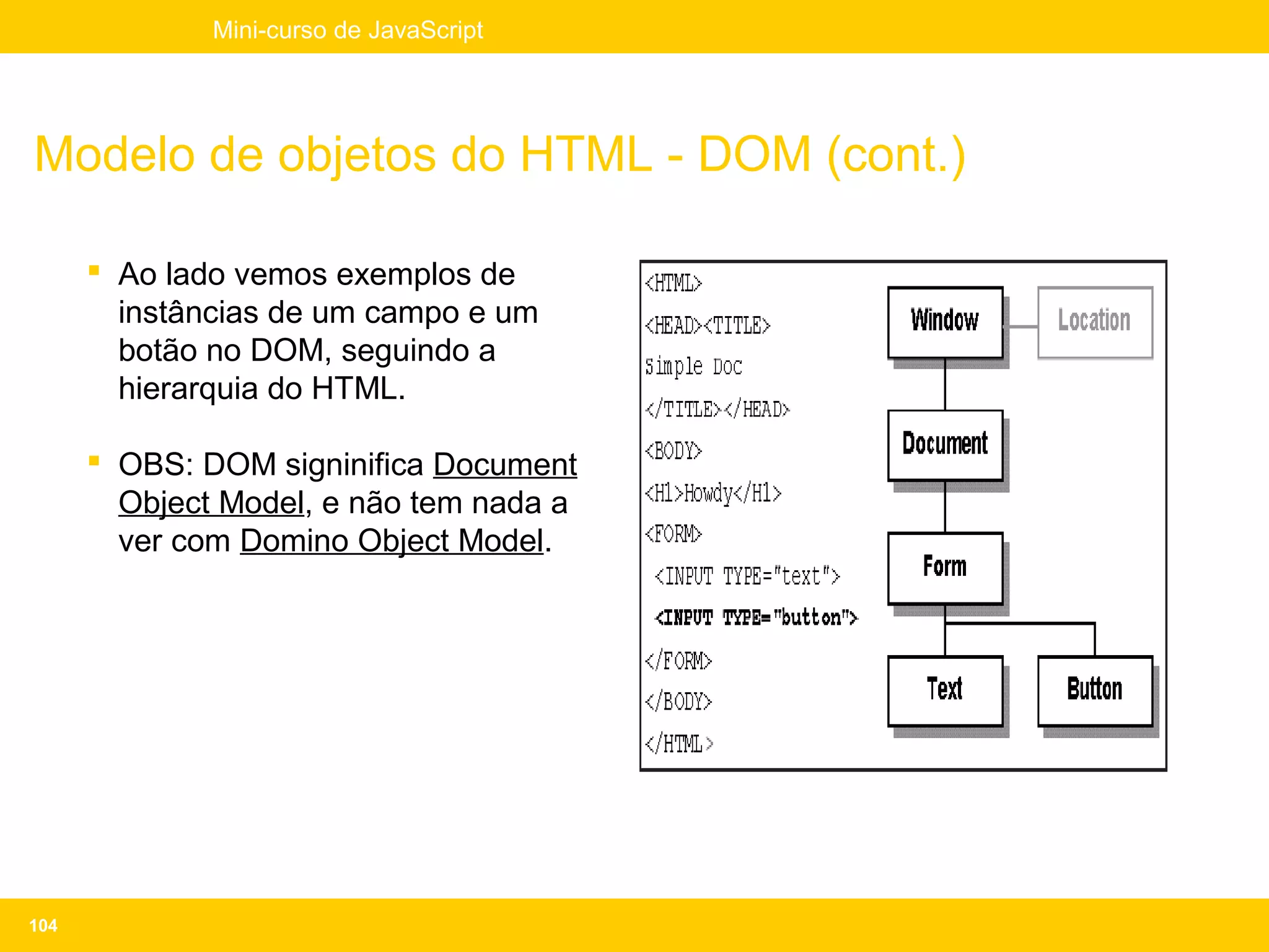 Mini-curso de JavaScript




Modelo de objetos do HTML - DOM (cont.)

       Ao lado vemos exemplos de
        instâncias de um campo e um
        botão no DOM, seguindo a
        hierarquia do HTML.

       OBS: DOM signinifica Document
        Object Model, e não tem nada a
        ver com Domino Object Model.




104
 