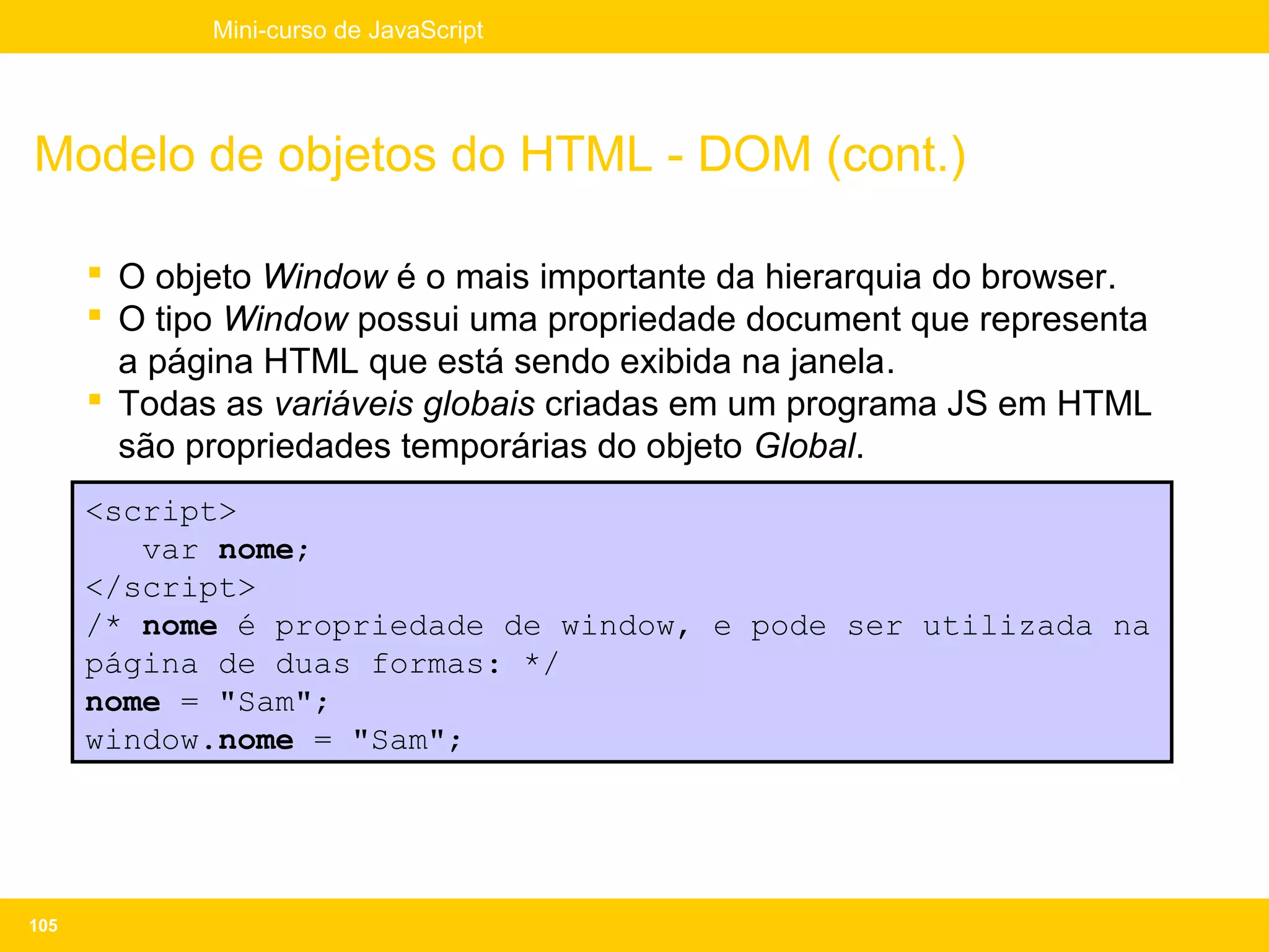 Mini-curso de JavaScript




Modelo de objetos do HTML - DOM (cont.)

       O objeto Window é o mais importante da hierarquia do browser.
       O tipo Window possui uma propriedade document que representa
        a página HTML que está sendo exibida na janela.
       Todas as variáveis globais criadas em um programa JS em HTML
        são propriedades temporárias do objeto Global.
      <script>
         var nome;
      </script>
      /* nome é propriedade de window, e pode ser utilizada na
      página de duas formas: */
      nome = "Sam";
      window.nome = "Sam";




105
 
