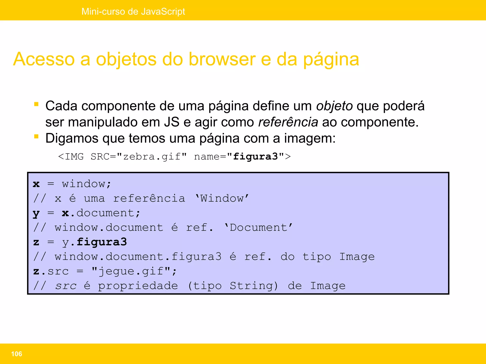 Mini-curso de JavaScript




Acesso a objetos do browser e da página

       Cada componente de uma página define um objeto que poderá
        ser manipulado em JS e agir como referência ao componente.
       Digamos que temos uma página com a imagem:
         <IMG SRC="zebra.gif" name="figura3">

      x = window;
      // x é uma referência ‘Window’
      y = x.document;
      // window.document é ref. ‘Document’
      z = y.figura3
      // window.document.figura3 é ref. do tipo Image
      z.src = "jegue.gif";
      // src é propriedade (tipo String) de Image




106
 