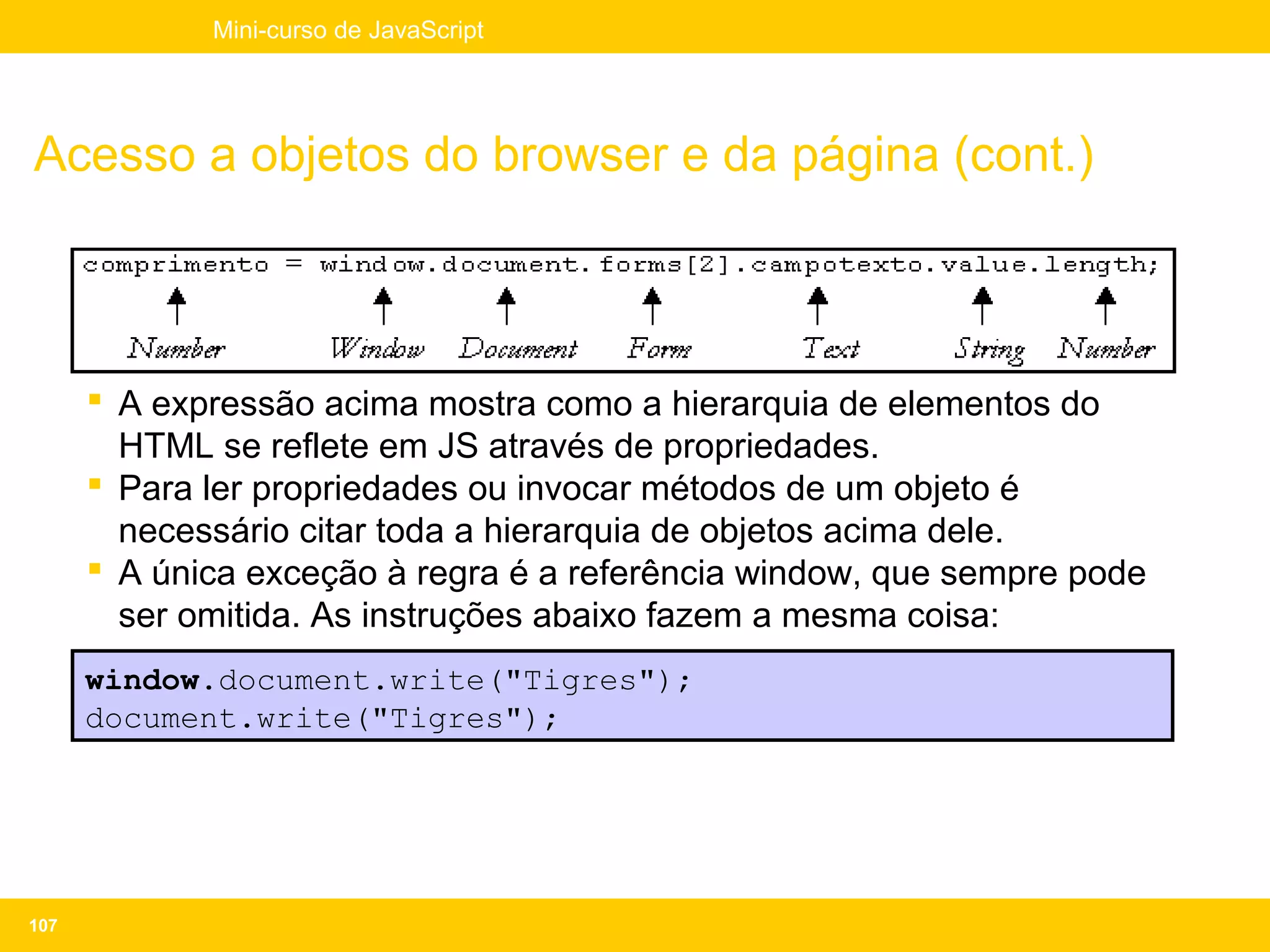 Mini-curso de JavaScript




Acesso a objetos do browser e da página (cont.)



       A expressão acima mostra como a hierarquia de elementos do
        HTML se reflete em JS através de propriedades.
       Para ler propriedades ou invocar métodos de um objeto é
        necessário citar toda a hierarquia de objetos acima dele.
       A única exceção à regra é a referência window, que sempre pode
        ser omitida. As instruções abaixo fazem a mesma coisa:
      window.document.write("Tigres");
      document.write("Tigres");




107
 