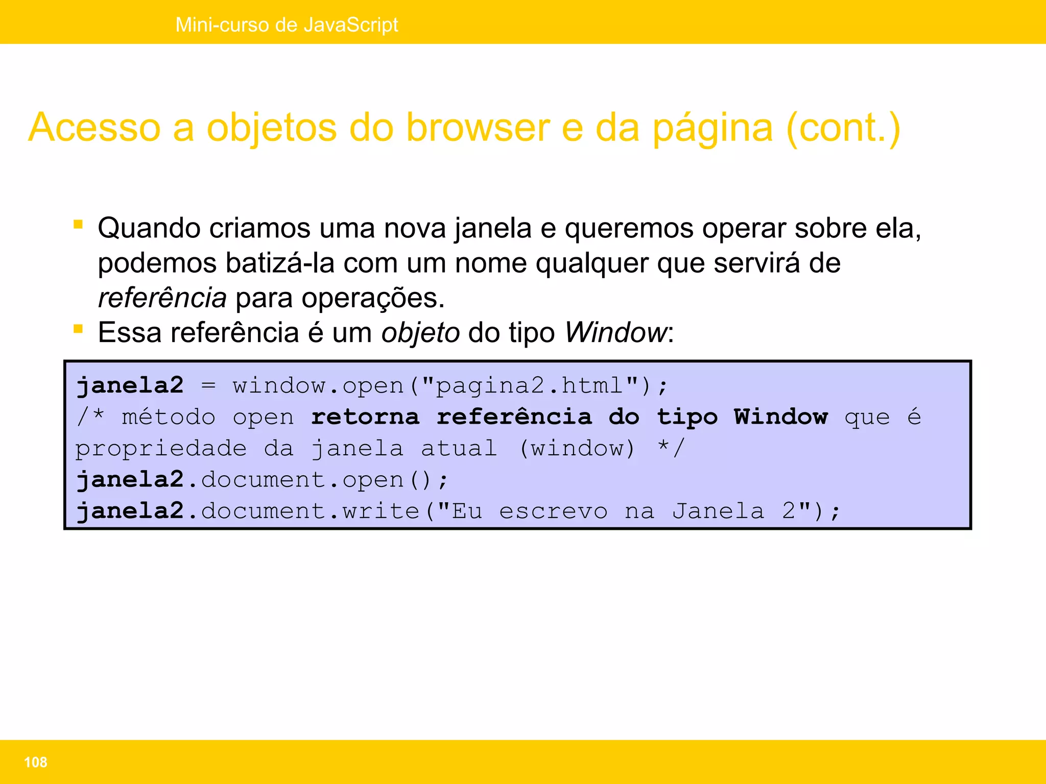 Mini-curso de JavaScript




Acesso a objetos do browser e da página (cont.)

       Quando criamos uma nova janela e queremos operar sobre ela,
        podemos batizá-la com um nome qualquer que servirá de
        referência para operações.
       Essa referência é um objeto do tipo Window:
      janela2 = window.open("pagina2.html");
      /* método open retorna referência do tipo Window que é
      propriedade da janela atual (window) */
      janela2.document.open();
      janela2.document.write("Eu escrevo na Janela 2");




108
 