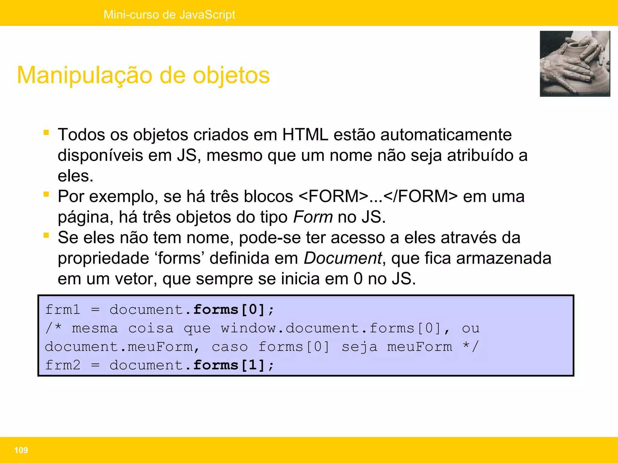 Mini-curso de JavaScript




Manipulação de objetos

       Todos os objetos criados em HTML estão automaticamente
        disponíveis em JS, mesmo que um nome não seja atribuído a
        eles.
       Por exemplo, se há três blocos <FORM>...</FORM> em uma
        página, há três objetos do tipo Form no JS.
       Se eles não tem nome, pode-se ter acesso a eles através da
        propriedade ‘forms’ definida em Document, que fica armazenada
        em um vetor, que sempre se inicia em 0 no JS.
      frm1 = document.forms[0];
      /* mesma coisa que window.document.forms[0], ou
      document.meuForm, caso forms[0] seja meuForm */
      frm2 = document.forms[1];




109
 