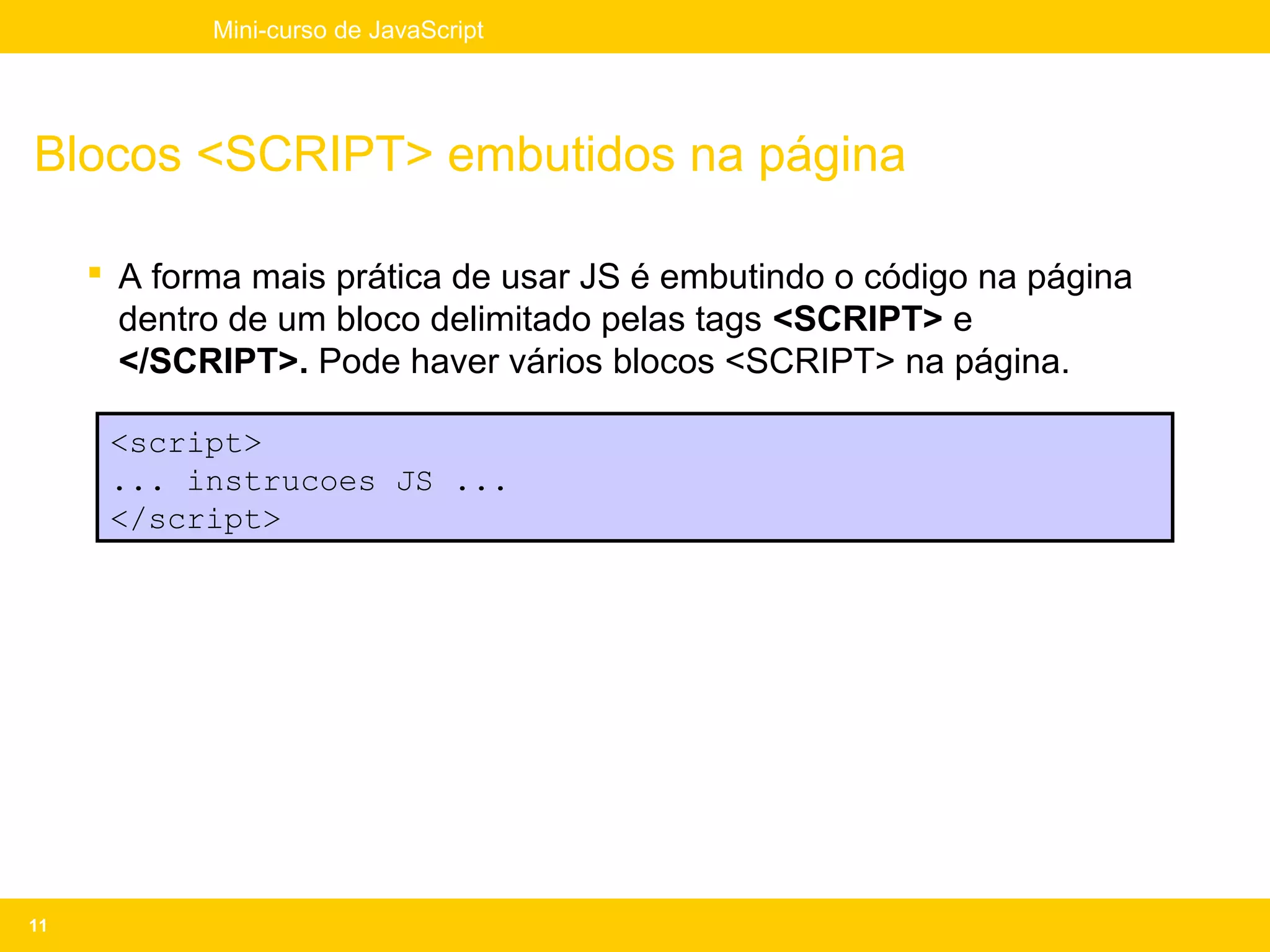 Mini-curso de JavaScript




Blocos <SCRIPT> embutidos na página

      A forma mais prática de usar JS é embutindo o código na página
       dentro de um bloco delimitado pelas tags <SCRIPT> e
       </SCRIPT>. Pode haver vários blocos <SCRIPT> na página.

      <script>
      ... instrucoes JS ...
      </script>




11
 