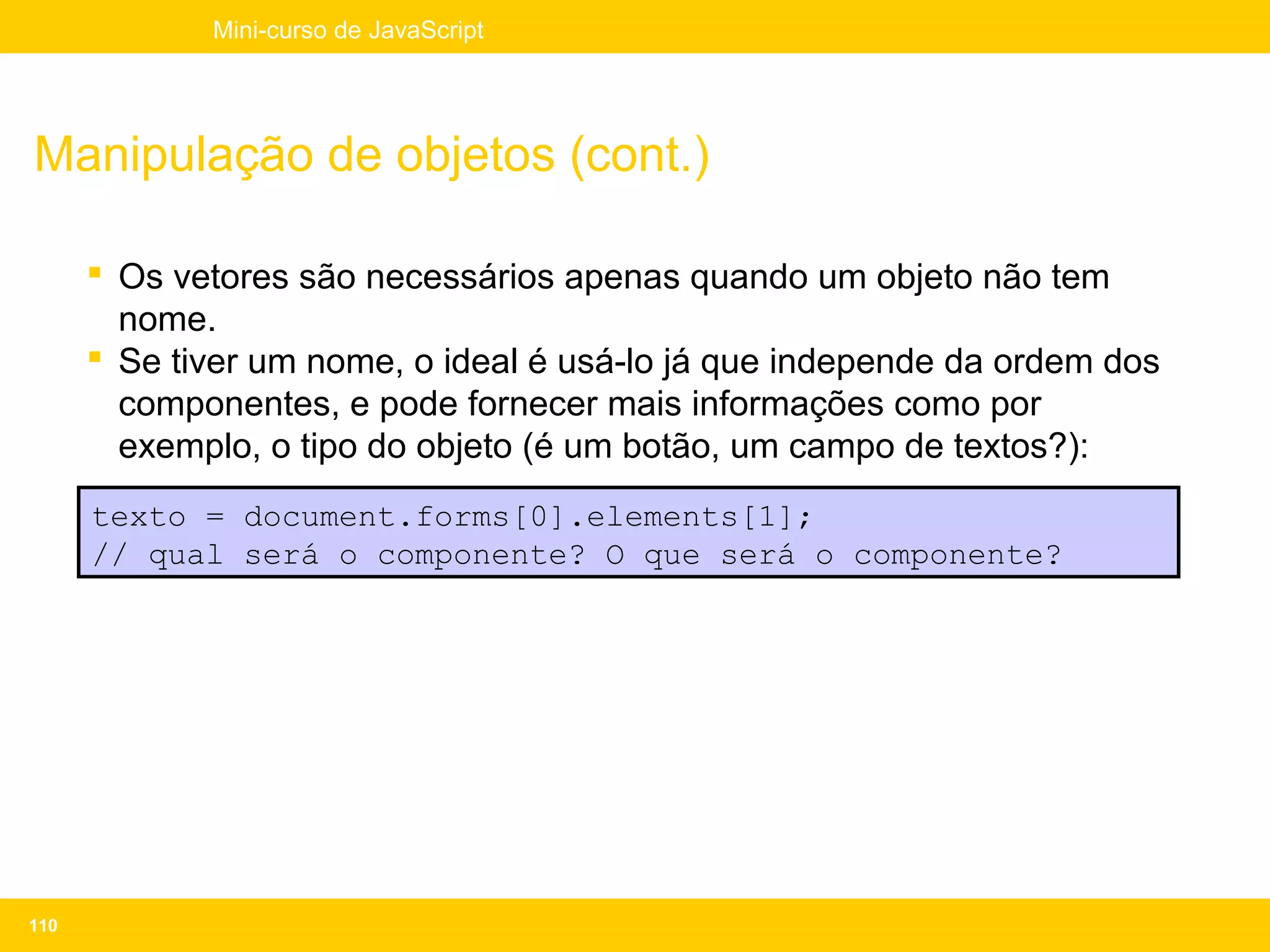Mini-curso de JavaScript




Manipulação de objetos (cont.)

       Os vetores são necessários apenas quando um objeto não tem
        nome.
       Se tiver um nome, o ideal é usá-lo já que independe da ordem dos
        componentes, e pode fornecer mais informações como por
        exemplo, o tipo do objeto (é um botão, um campo de textos?):
      texto = document.forms[0].elements[1];
      // qual será o componente? O que será o componente?




110
 