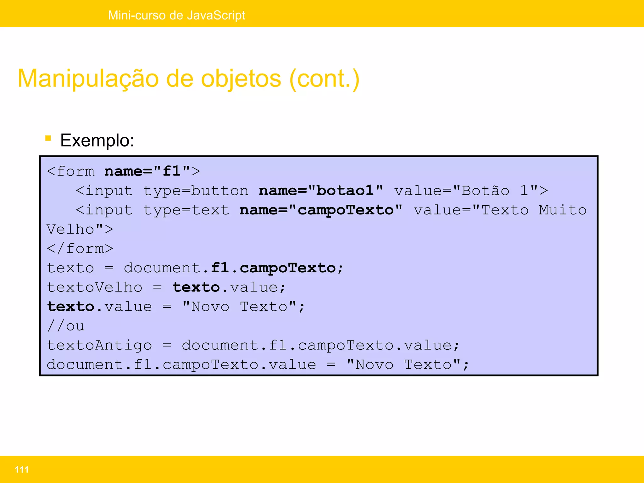 Mini-curso de JavaScript




Manipulação de objetos (cont.)

       Exemplo:
      <form name="f1">
         <input type=button name="botao1" value="Botão 1">
         <input type=text name="campoTexto" value="Texto Muito
      Velho">
      </form>
      texto = document.f1.campoTexto;
      textoVelho = texto.value;
      texto.value = "Novo Texto";
      //ou
      textoAntigo = document.f1.campoTexto.value;
      document.f1.campoTexto.value = "Novo Texto";




111
 