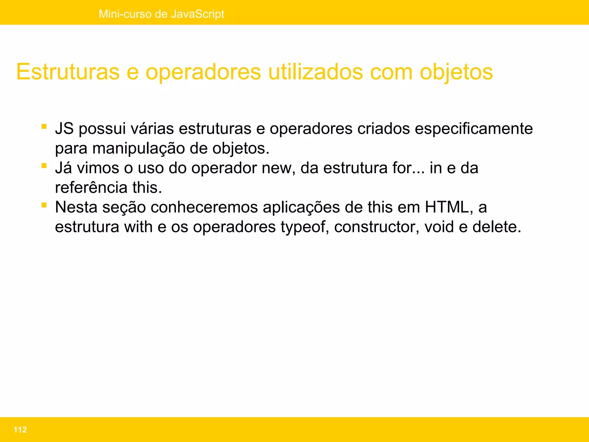 Mini-curso de JavaScript




Estruturas e operadores utilizados com objetos

       JS possui várias estruturas e operadores criados especificamente
        para manipulação de objetos.
       Já vimos o uso do operador new, da estrutura for... in e da
        referência this.
       Nesta seção conheceremos aplicações de this em HTML, a
        estrutura with e os operadores typeof, constructor, void e delete.




112
 