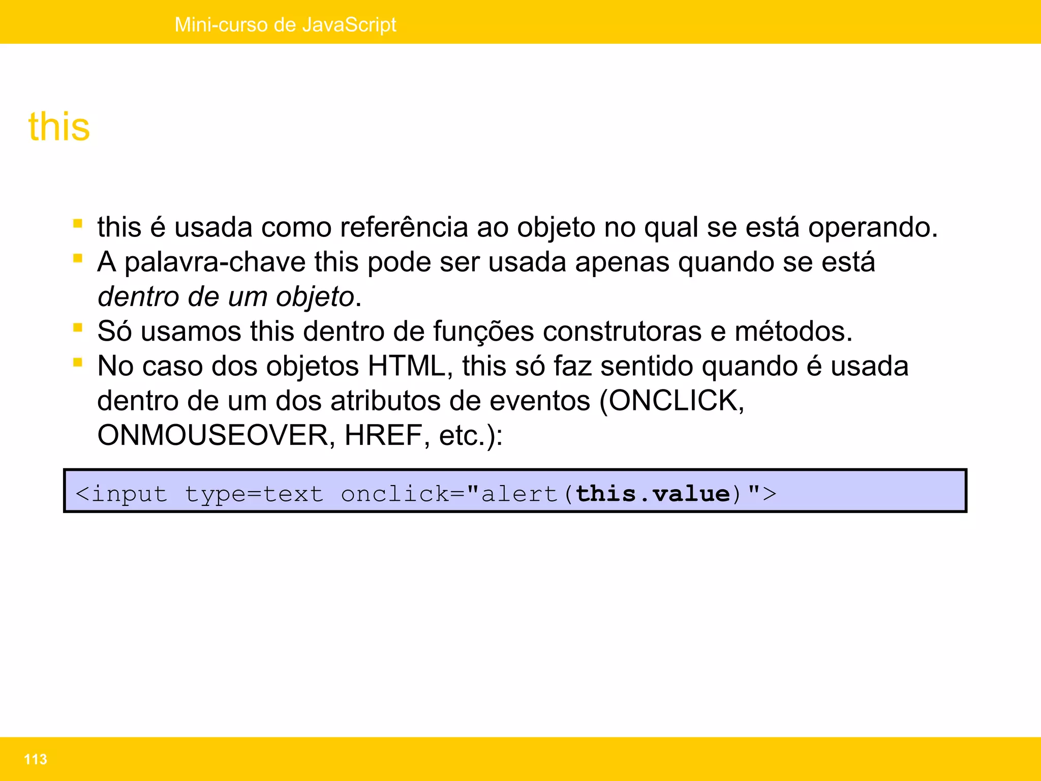 Mini-curso de JavaScript




this

       this é usada como referência ao objeto no qual se está operando.
       A palavra-chave this pode ser usada apenas quando se está
        dentro de um objeto.
       Só usamos this dentro de funções construtoras e métodos.
       No caso dos objetos HTML, this só faz sentido quando é usada
        dentro de um dos atributos de eventos (ONCLICK,
        ONMOUSEOVER, HREF, etc.):
      <input type=text onclick="alert(this.value)">




113
 