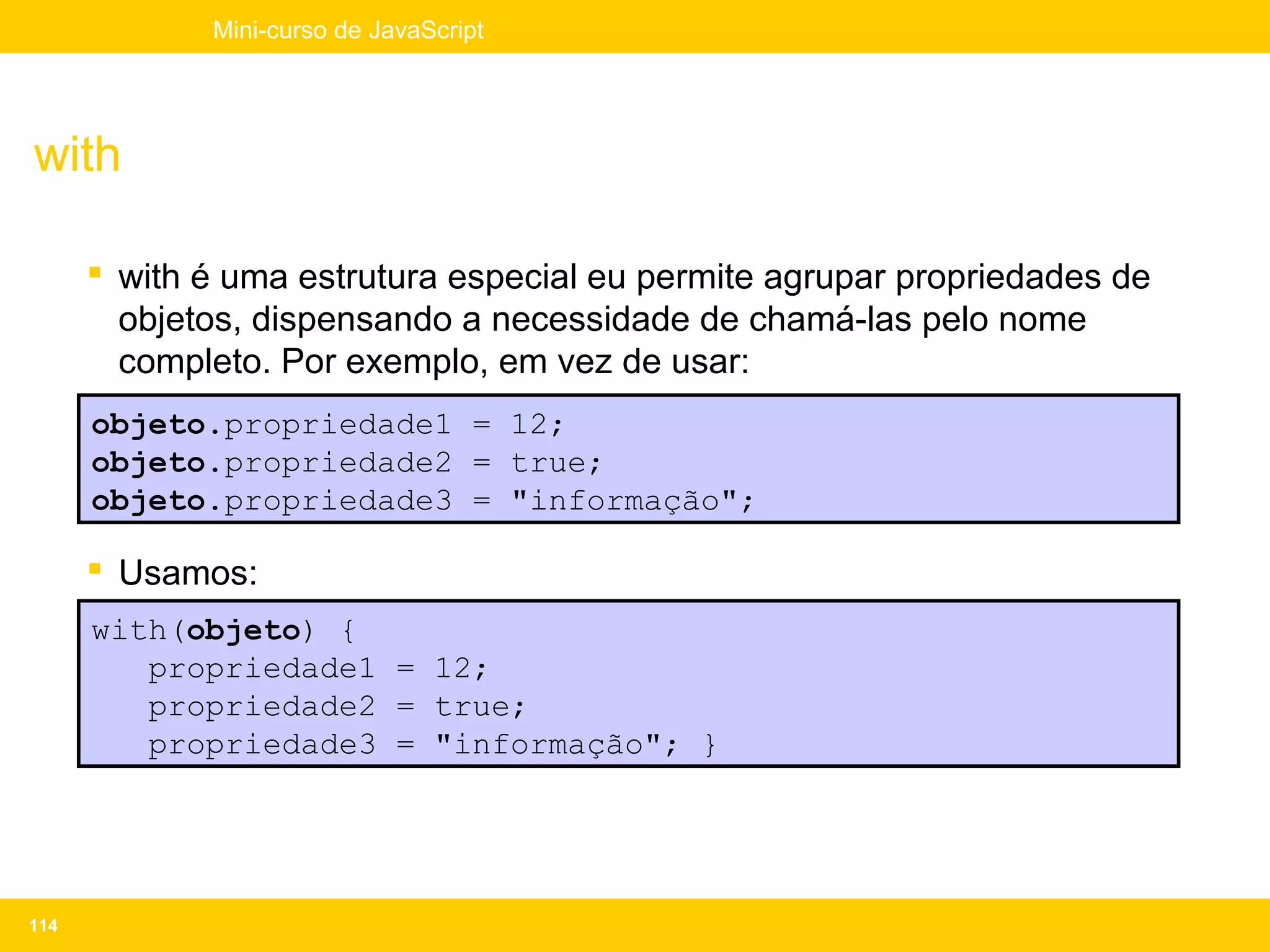 Mini-curso de JavaScript




with

       with é uma estrutura especial eu permite agrupar propriedades de
        objetos, dispensando a necessidade de chamá-las pelo nome
        completo. Por exemplo, em vez de usar:
      objeto.propriedade1 = 12;
      objeto.propriedade2 = true;
      objeto.propriedade3 = "informação";

       Usamos:
      with(objeto) {
         propriedade1 = 12;
         propriedade2 = true;
         propriedade3 = "informação"; }




114
 