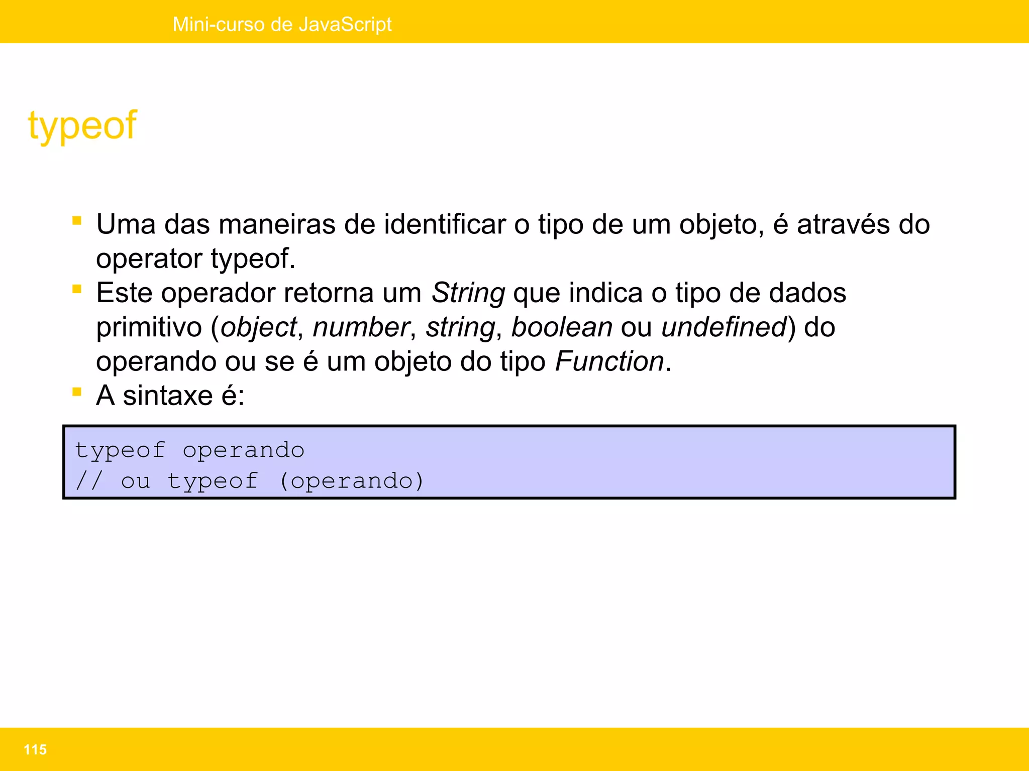 Mini-curso de JavaScript




typeof

       Uma das maneiras de identificar o tipo de um objeto, é através do
        operator typeof.
       Este operador retorna um String que indica o tipo de dados
        primitivo (object, number, string, boolean ou undefined) do
        operando ou se é um objeto do tipo Function.
       A sintaxe é:
      typeof operando
      // ou typeof (operando)




115
 