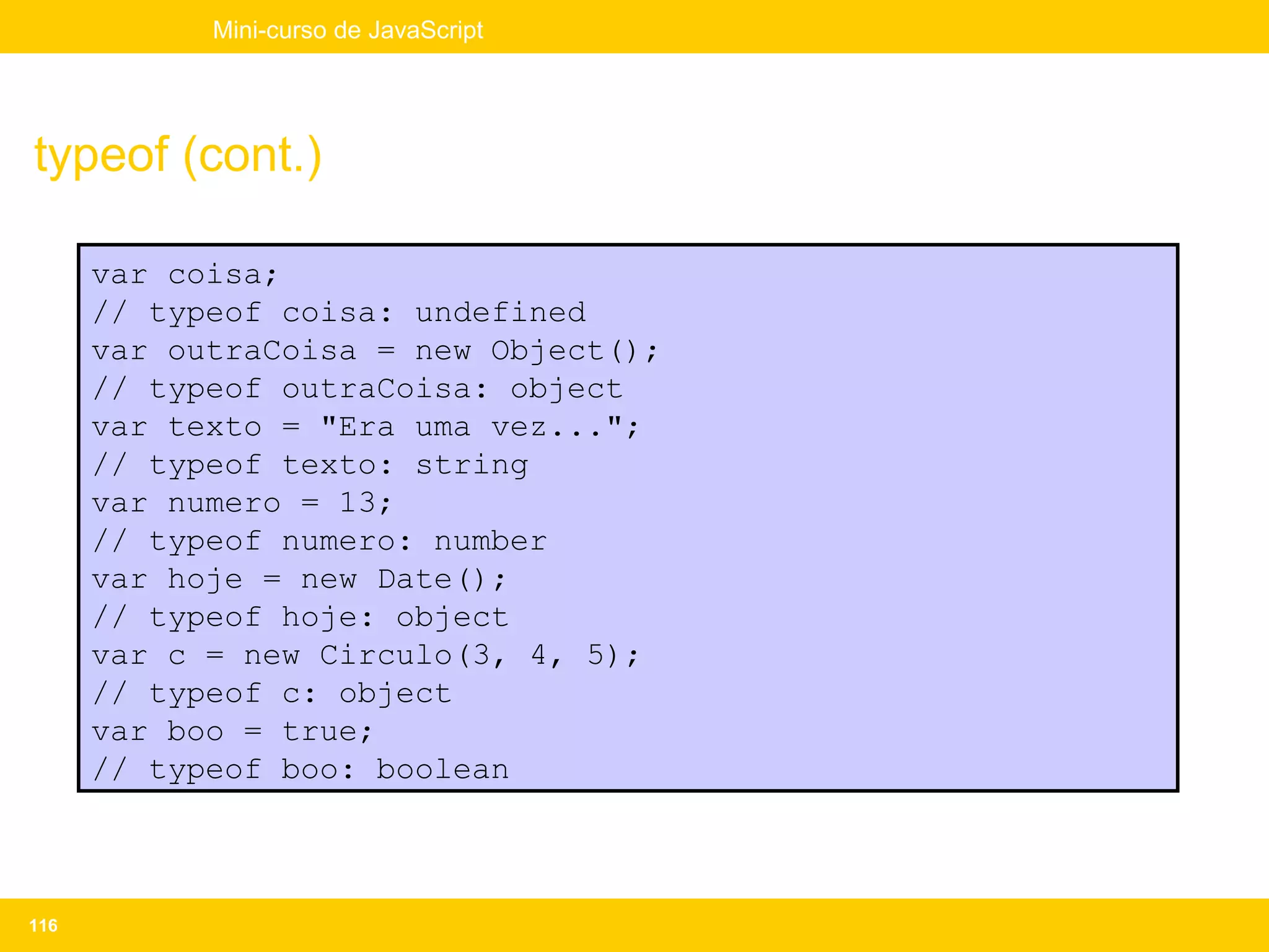 Mini-curso de JavaScript




typeof (cont.)

      var coisa;
      // typeof coisa: undefined
      var outraCoisa = new Object();
      // typeof outraCoisa: object
      var texto = "Era uma vez...";
      // typeof texto: string
      var numero = 13;
      // typeof numero: number
      var hoje = new Date();
      // typeof hoje: object
      var c = new Circulo(3, 4, 5);
      // typeof c: object
      var boo = true;
      // typeof boo: boolean



116
 