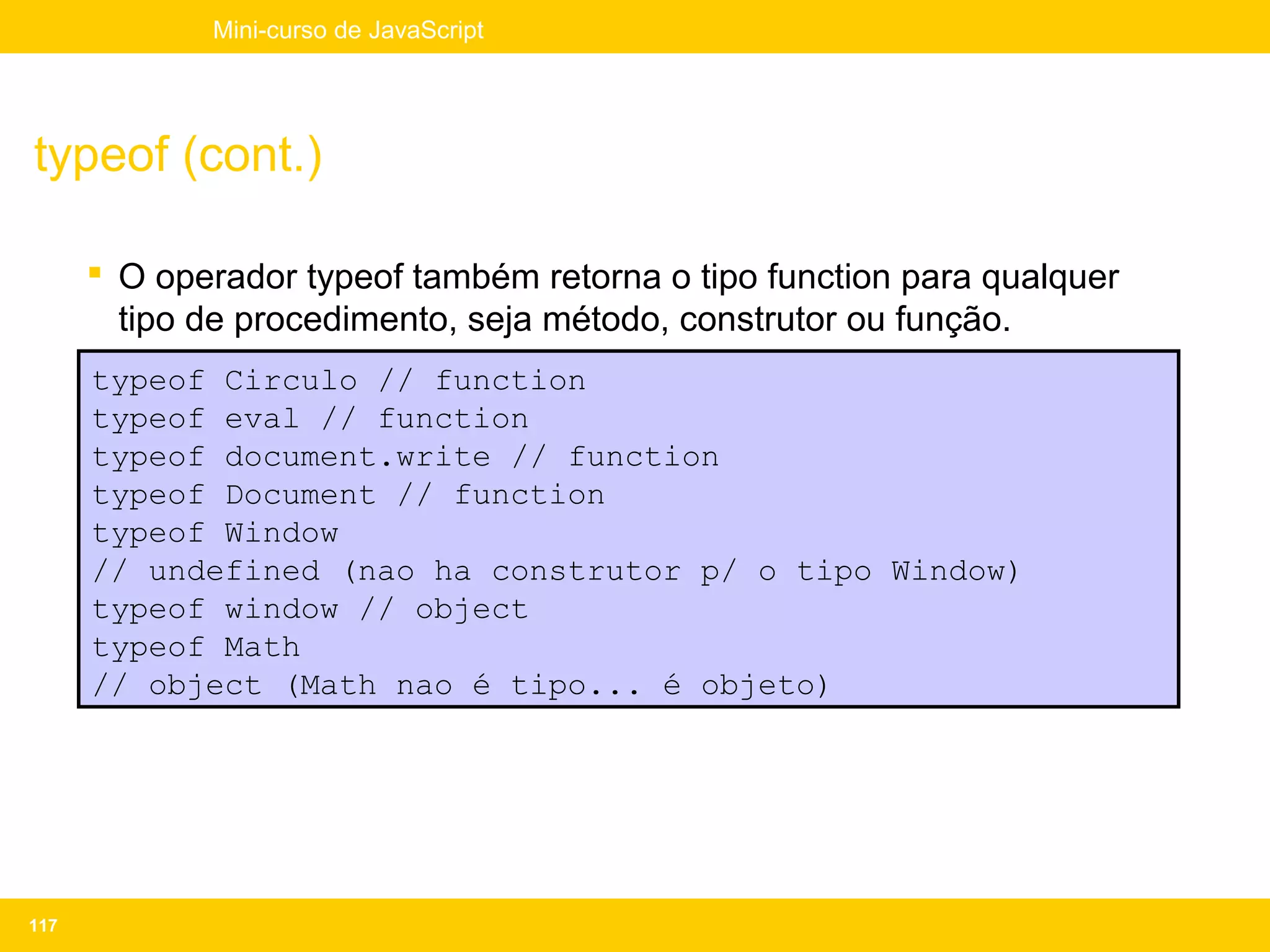 Mini-curso de JavaScript




typeof (cont.)

       O operador typeof também retorna o tipo function para qualquer
        tipo de procedimento, seja método, construtor ou função.
      typeof Circulo // function
      typeof eval // function
      typeof document.write // function
      typeof Document // function
      typeof Window
      // undefined (nao ha construtor p/ o tipo Window)
      typeof window // object
      typeof Math
      // object (Math nao é tipo... é objeto)




117
 