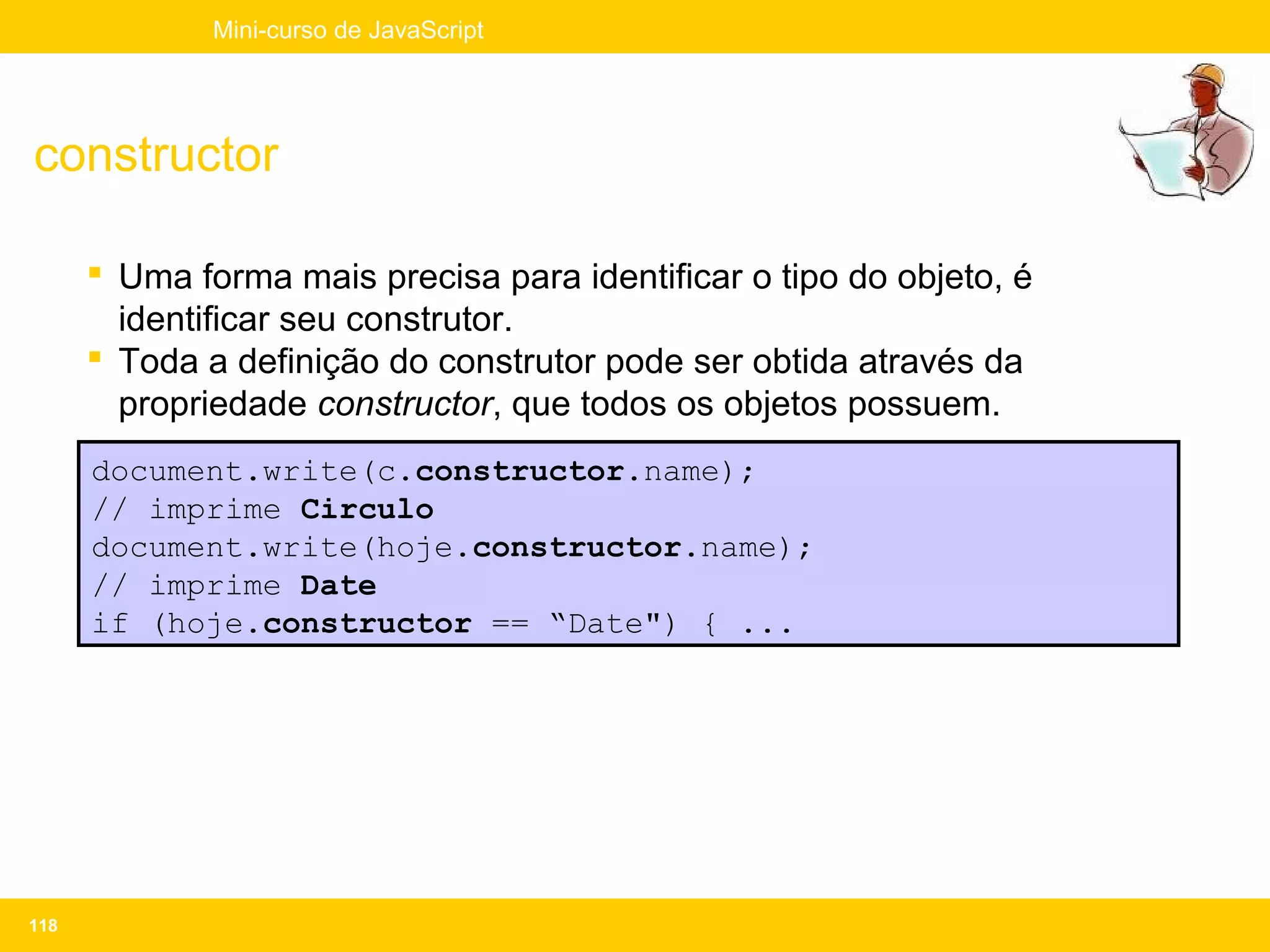 Mini-curso de JavaScript




constructor

       Uma forma mais precisa para identificar o tipo do objeto, é
        identificar seu construtor.
       Toda a definição do construtor pode ser obtida através da
        propriedade constructor, que todos os objetos possuem.
      document.write(c.constructor.name);
      // imprime Circulo
      document.write(hoje.constructor.name);
      // imprime Date
      if (hoje.constructor == “Date") { ...




118
 
