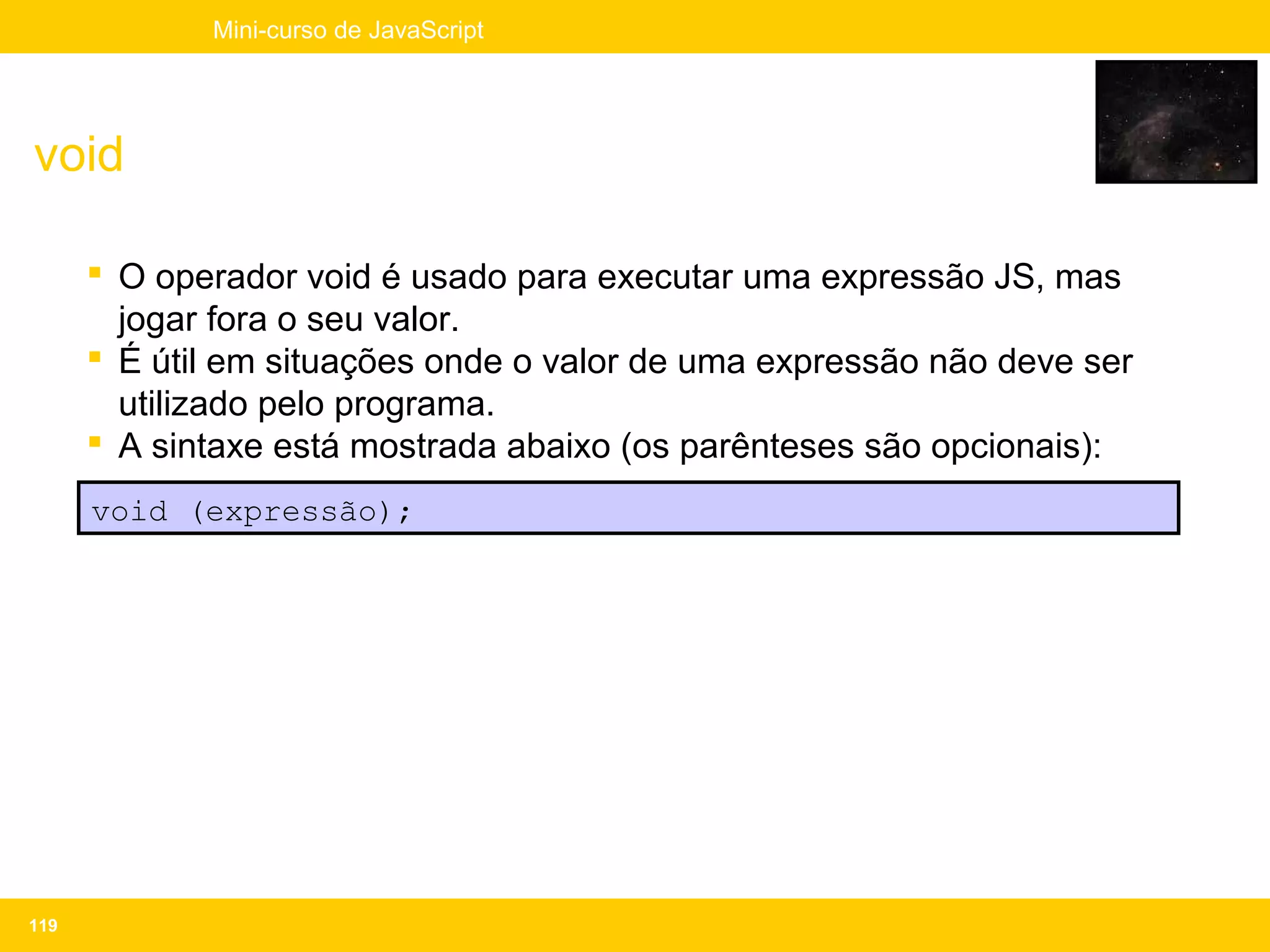 Mini-curso de JavaScript




void

       O operador void é usado para executar uma expressão JS, mas
        jogar fora o seu valor.
       É útil em situações onde o valor de uma expressão não deve ser
        utilizado pelo programa.
       A sintaxe está mostrada abaixo (os parênteses são opcionais):
      void (expressão);




119
 