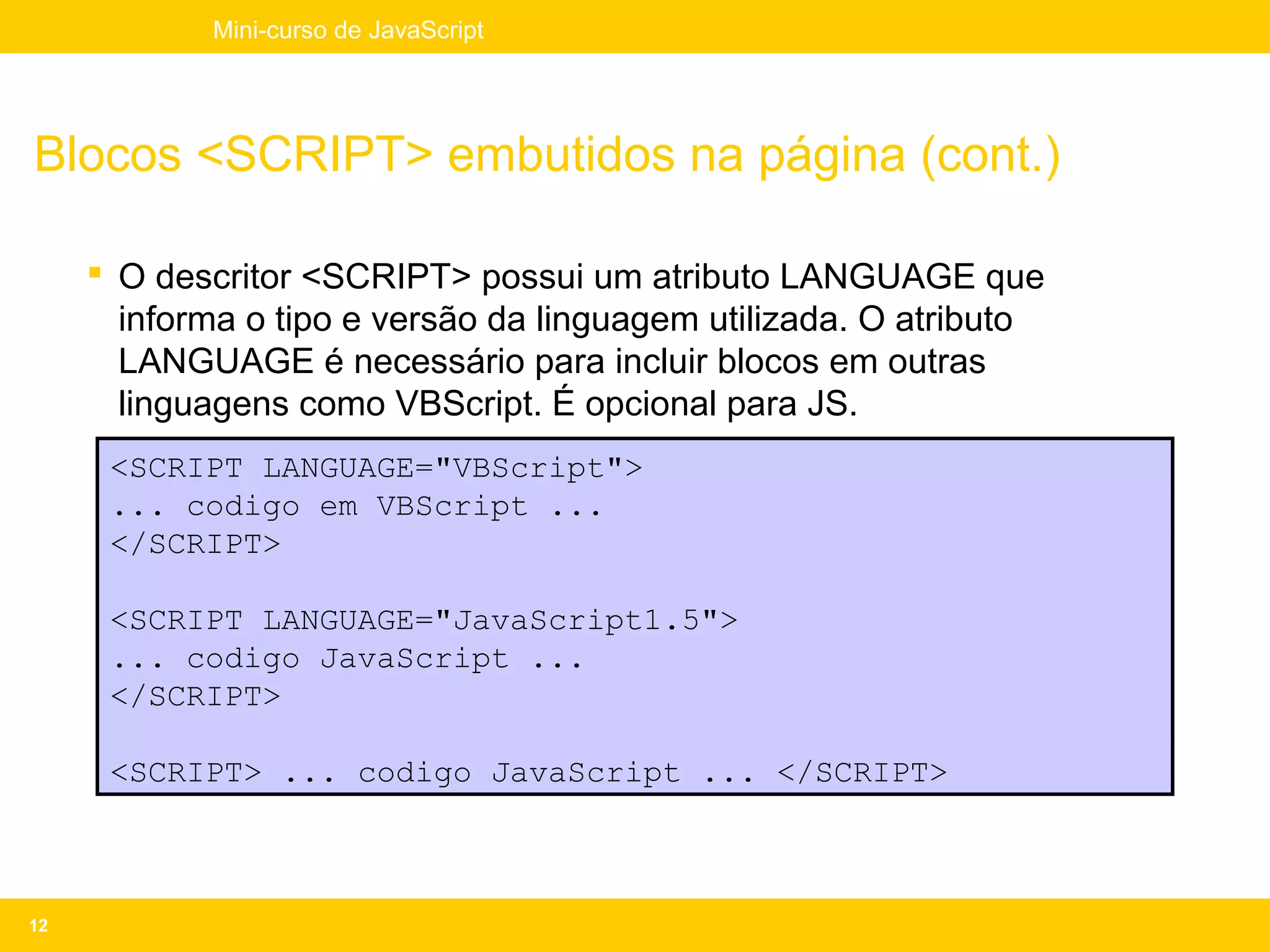 Mini-curso de JavaScript




Blocos <SCRIPT> embutidos na página (cont.)

      O descritor <SCRIPT> possui um atributo LANGUAGE que
       informa o tipo e versão da linguagem utilizada. O atributo
       LANGUAGE é necessário para incluir blocos em outras
       linguagens como VBScript. É opcional para JS.
      <SCRIPT LANGUAGE="VBScript">
      ... codigo em VBScript ...
      </SCRIPT>

      <SCRIPT LANGUAGE="JavaScript1.5">
      ... codigo JavaScript ...
      </SCRIPT>

      <SCRIPT> ... codigo JavaScript ... </SCRIPT>



12
 