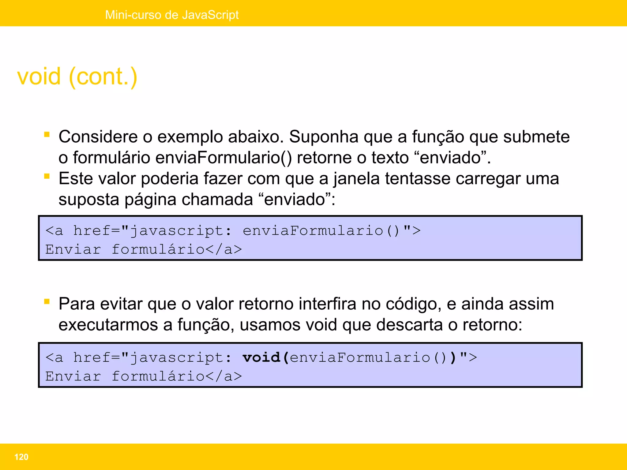 Mini-curso de JavaScript




void (cont.)

       Considere o exemplo abaixo. Suponha que a função que submete
        o formulário enviaFormulario() retorne o texto “enviado”.
       Este valor poderia fazer com que a janela tentasse carregar uma
        suposta página chamada “enviado”:
      <a href="javascript: enviaFormulario()">
      Enviar formulário</a>


       Para evitar que o valor retorno interfira no código, e ainda assim
        executarmos a função, usamos void que descarta o retorno:
      <a href="javascript: void(enviaFormulario())">
      Enviar formulário</a>




120
 