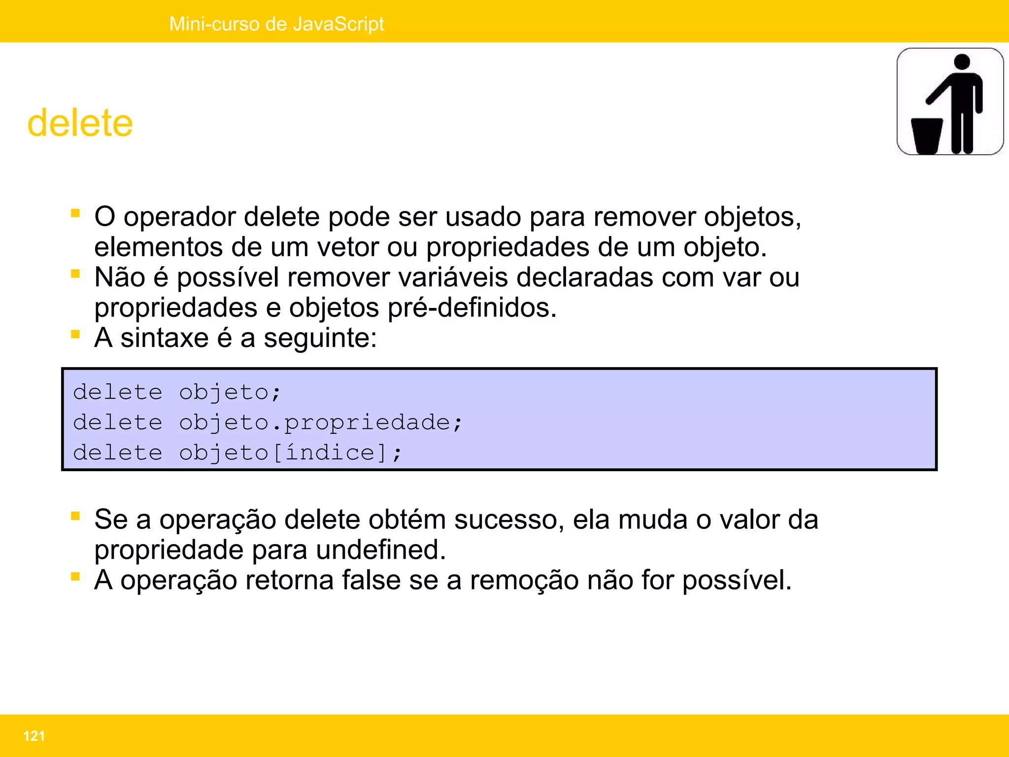 Mini-curso de JavaScript




delete

       O operador delete pode ser usado para remover objetos,
        elementos de um vetor ou propriedades de um objeto.
       Não é possível remover variáveis declaradas com var ou
        propriedades e objetos pré-definidos.
       A sintaxe é a seguinte:
      delete objeto;
      delete objeto.propriedade;
      delete objeto[índice];

       Se a operação delete obtém sucesso, ela muda o valor da
        propriedade para undefined.
       A operação retorna false se a remoção não for possível.




121
 