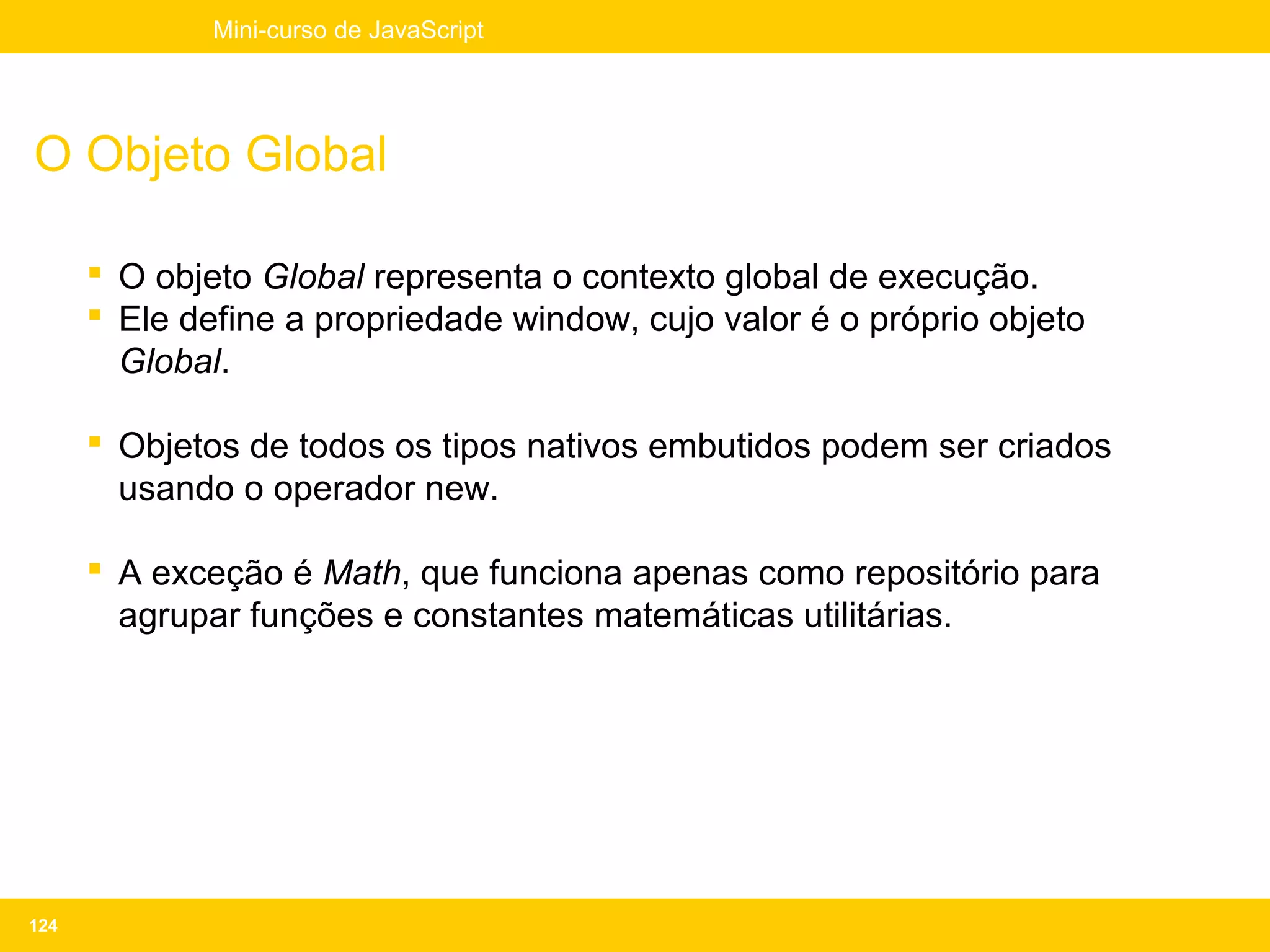 Mini-curso de JavaScript




O Objeto Global

       O objeto Global representa o contexto global de execução.
       Ele define a propriedade window, cujo valor é o próprio objeto
        Global.

       Objetos de todos os tipos nativos embutidos podem ser criados
        usando o operador new.

       A exceção é Math, que funciona apenas como repositório para
        agrupar funções e constantes matemáticas utilitárias.




124
 