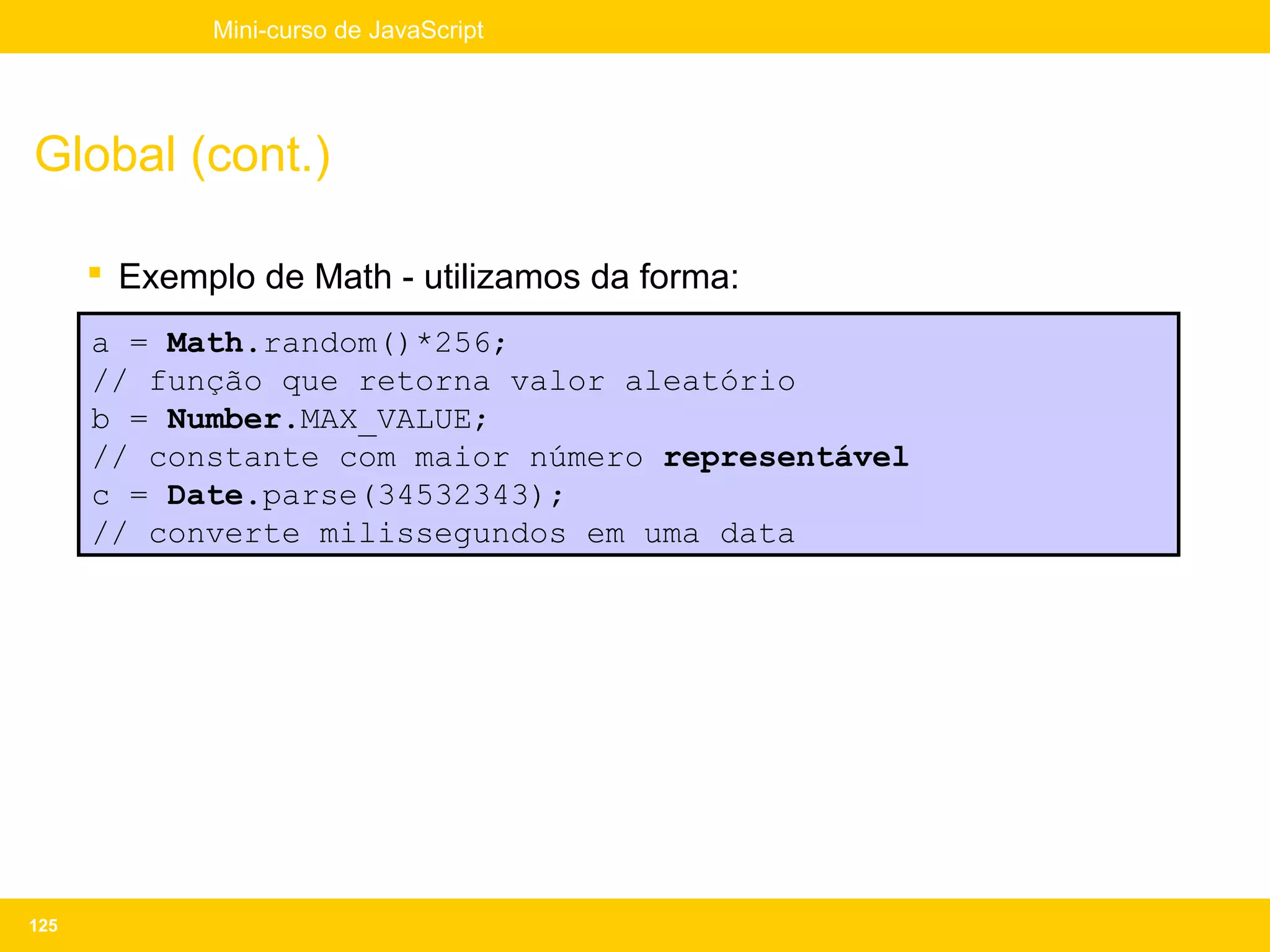 Mini-curso de JavaScript




Global (cont.)

       Exemplo de Math - utilizamos da forma:
      a = Math.random()*256;
      // função que retorna valor aleatório
      b = Number.MAX_VALUE;
      // constante com maior número representável
      c = Date.parse(34532343);
      // converte milissegundos em uma data




125
 