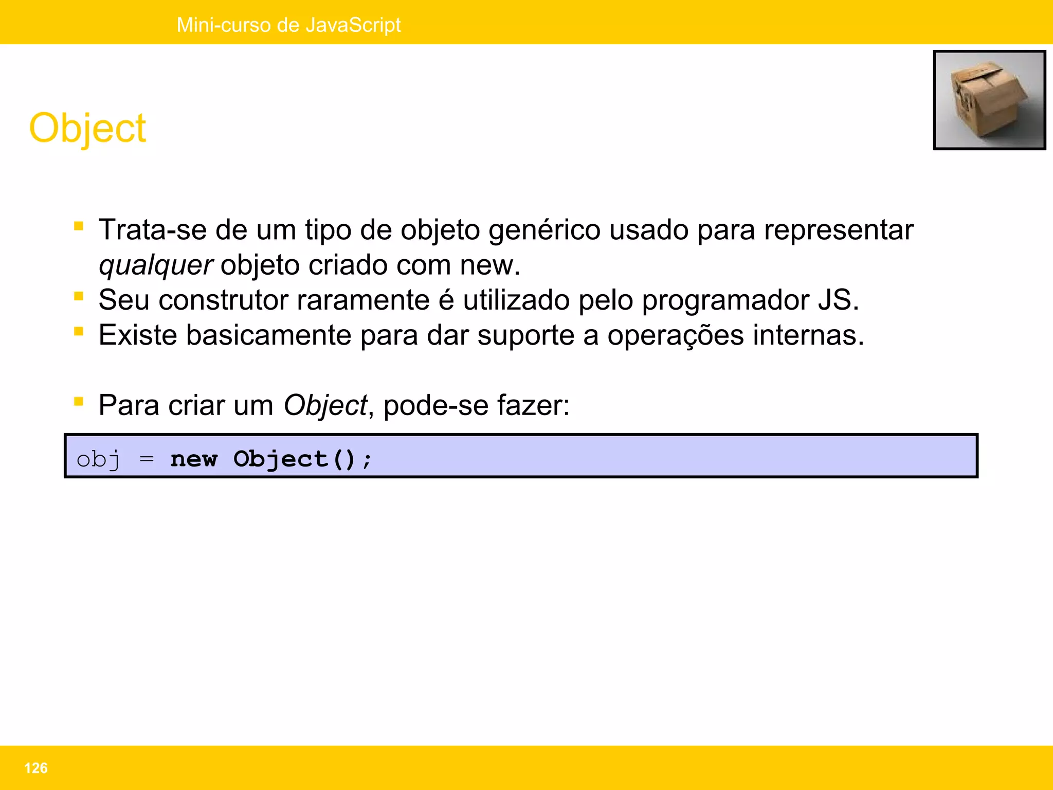 Mini-curso de JavaScript




Object

       Trata-se de um tipo de objeto genérico usado para representar
        qualquer objeto criado com new.
       Seu construtor raramente é utilizado pelo programador JS.
       Existe basicamente para dar suporte a operações internas.

       Para criar um Object, pode-se fazer:
      obj = new Object();




126
 