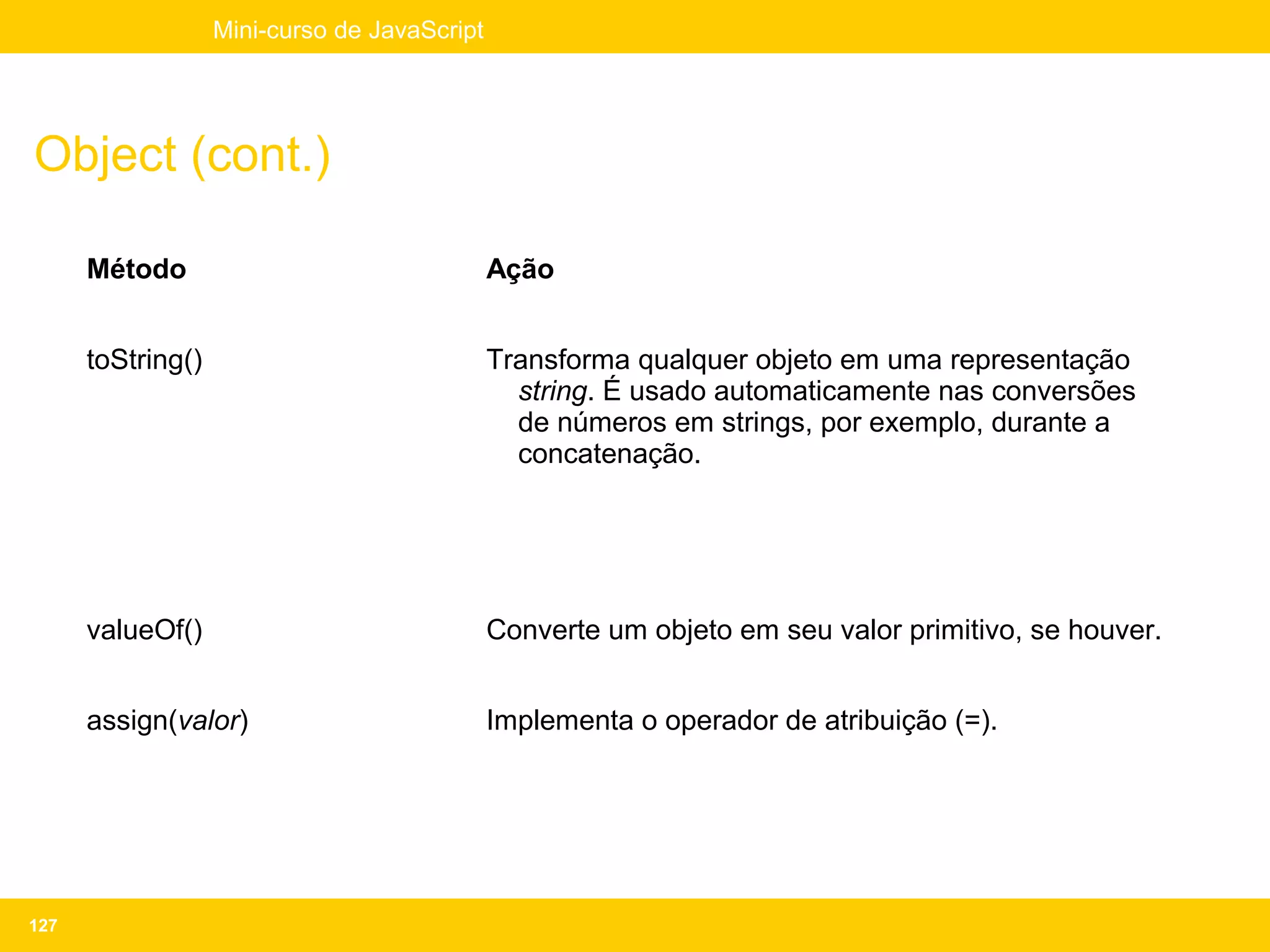 Mini-curso de JavaScript




Object (cont.)

      Método                                  Ação


      toString()                              Transforma qualquer objeto em uma representação
                                                string. É usado automaticamente nas conversões
                                                de números em strings, por exemplo, durante a
                                                concatenação.




      valueOf()                               Converte um objeto em seu valor primitivo, se houver.


      assign(valor)                           Implementa o operador de atribuição (=).




127
 