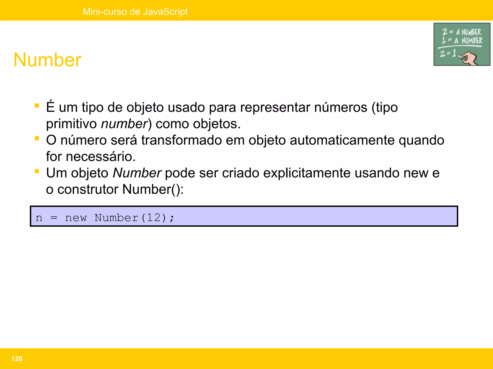Mini-curso de JavaScript




Number

       É um tipo de objeto usado para representar números (tipo
        primitivo number) como objetos.
       O número será transformado em objeto automaticamente quando
        for necessário.
       Um objeto Number pode ser criado explicitamente usando new e
        o construtor Number():
      n = new Number(12);




128
 