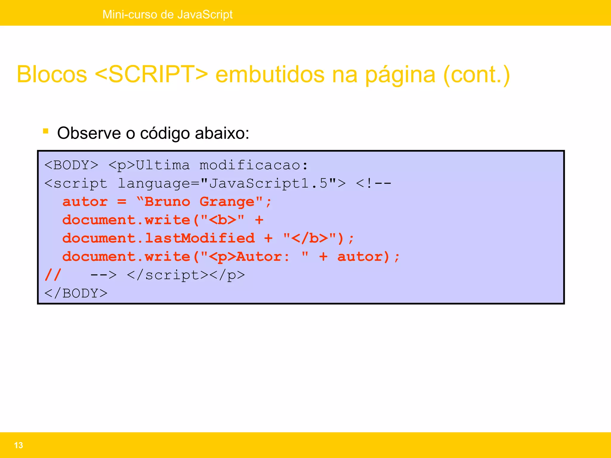 Mini-curso de JavaScript




Blocos <SCRIPT> embutidos na página (cont.)

      Observe o código abaixo:
     <BODY> <p>Ultima modificacao:
     <script language="JavaScript1.5"> <!--
        autor = “Bruno Grange";
        document.write("<b>" +
        document.lastModified + "</b>");
        document.write("<p>Autor: " + autor);
     //    --> </script></p>
     </BODY>




13
 