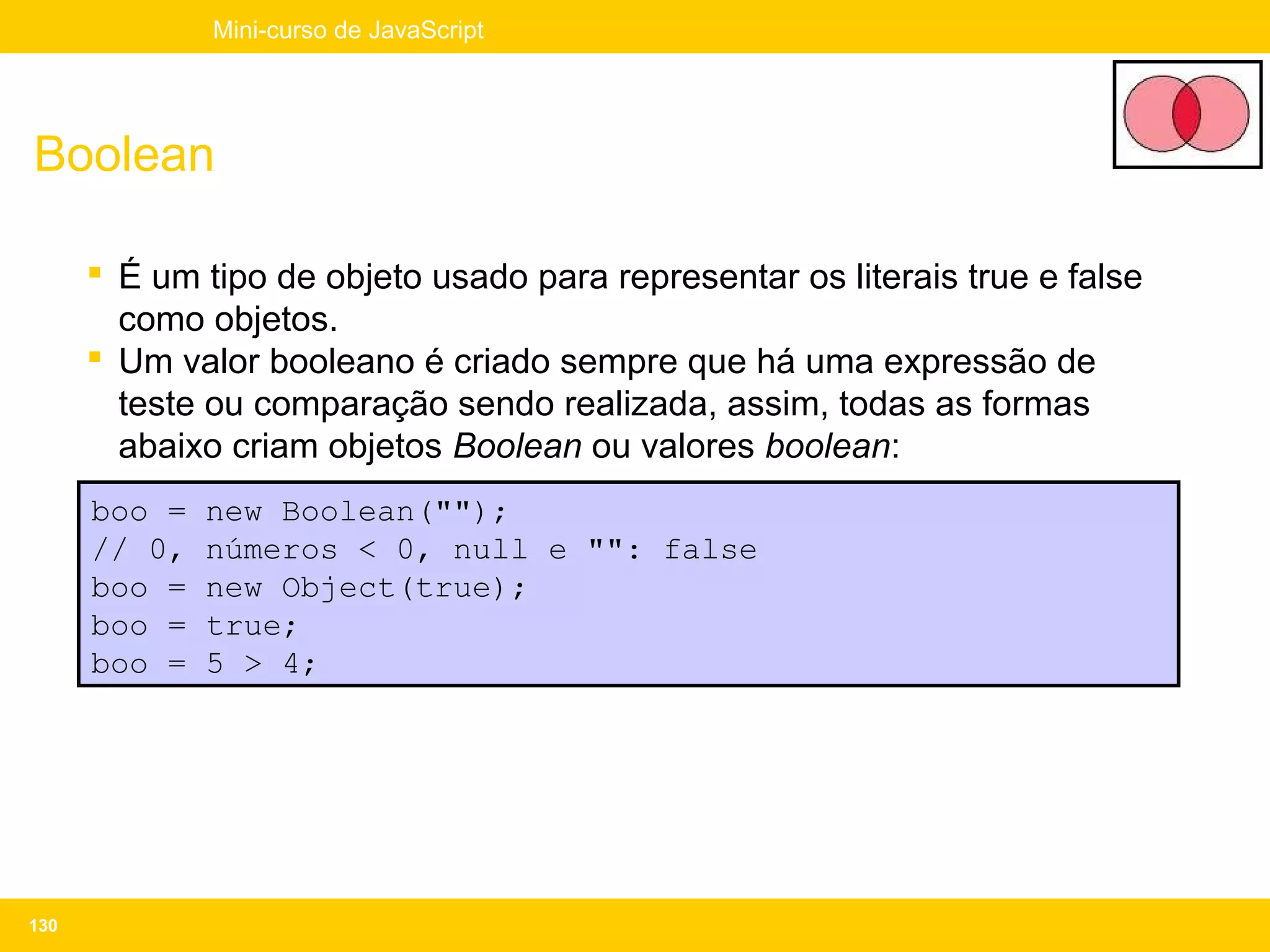 Mini-curso de JavaScript




Boolean

       É um tipo de objeto usado para representar os literais true e false
        como objetos.
       Um valor booleano é criado sempre que há uma expressão de
        teste ou comparação sendo realizada, assim, todas as formas
        abaixo criam objetos Boolean ou valores boolean:
      boo =   new Boolean("");
      // 0,   números < 0, null e "": false
      boo =   new Object(true);
      boo =   true;
      boo =   5 > 4;




130
 