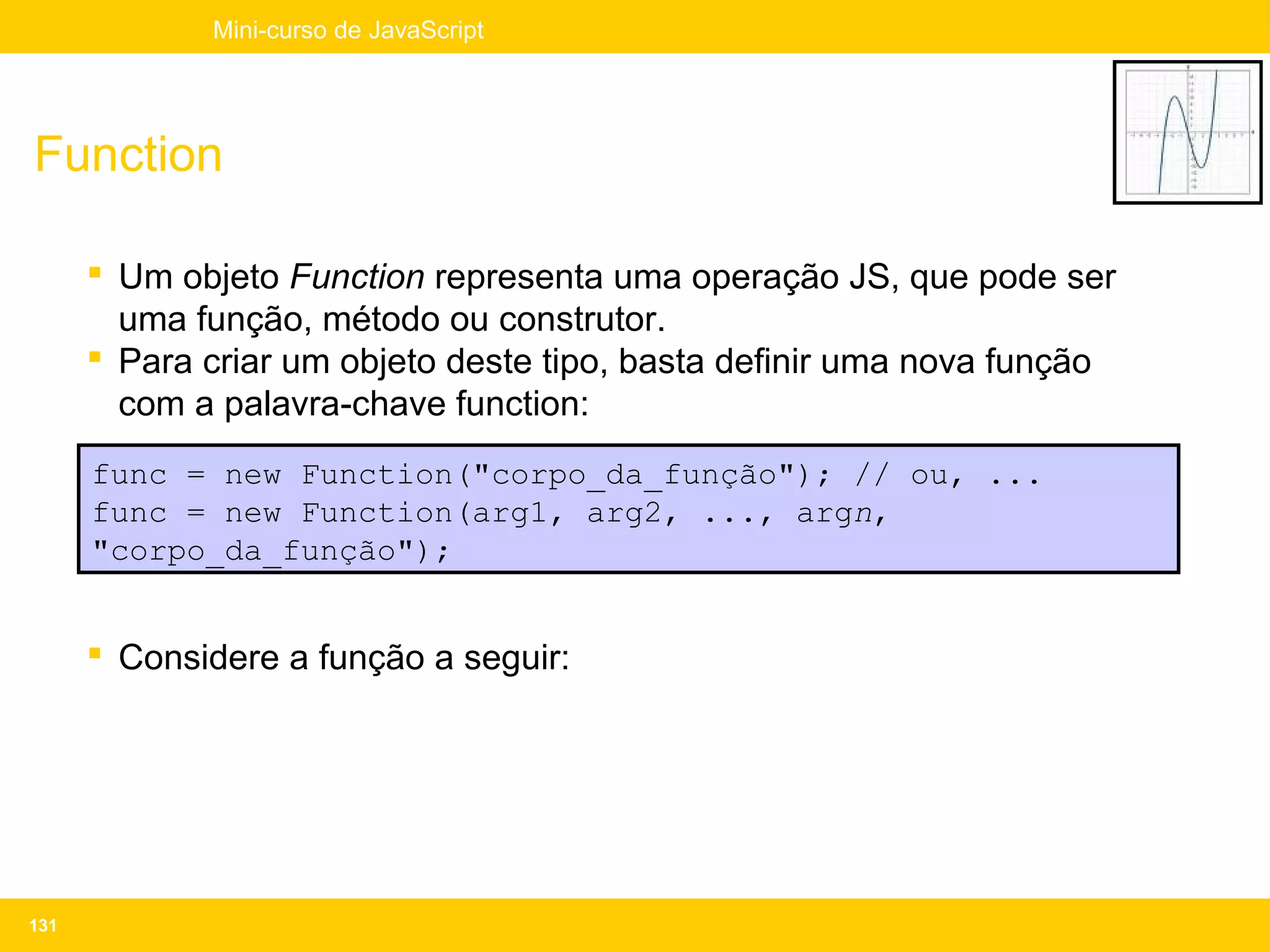 Mini-curso de JavaScript




Function

       Um objeto Function representa uma operação JS, que pode ser
        uma função, método ou construtor.
       Para criar um objeto deste tipo, basta definir uma nova função
        com a palavra-chave function:
      func = new Function("corpo_da_função"); // ou, ...
      func = new Function(arg1, arg2, ..., argn,
      "corpo_da_função");


       Considere a função a seguir:




131
 