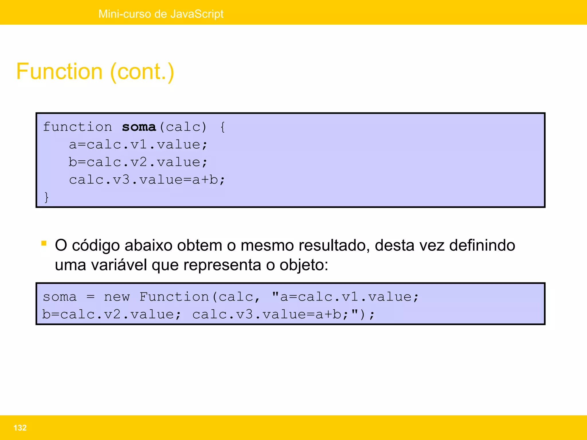 Mini-curso de JavaScript




Function (cont.)

      function soma(calc) {
         a=calc.v1.value;
         b=calc.v2.value;
         calc.v3.value=a+b;
      }


       O código abaixo obtem o mesmo resultado, desta vez definindo
        uma variável que representa o objeto:
      soma = new Function(calc, "a=calc.v1.value;
      b=calc.v2.value; calc.v3.value=a+b;");




132
 