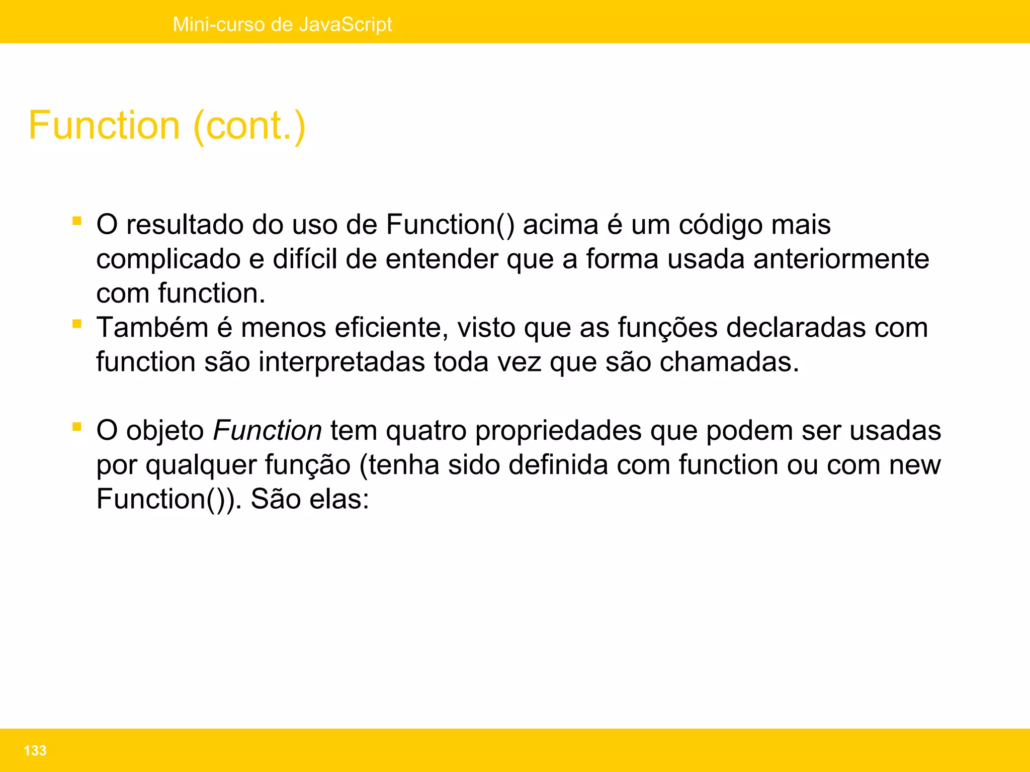 Mini-curso de JavaScript




Function (cont.)

       O resultado do uso de Function() acima é um código mais
        complicado e difícil de entender que a forma usada anteriormente
        com function.
       Também é menos eficiente, visto que as funções declaradas com
        function são interpretadas toda vez que são chamadas.

       O objeto Function tem quatro propriedades que podem ser usadas
        por qualquer função (tenha sido definida com function ou com new
        Function()). São elas:




133
 