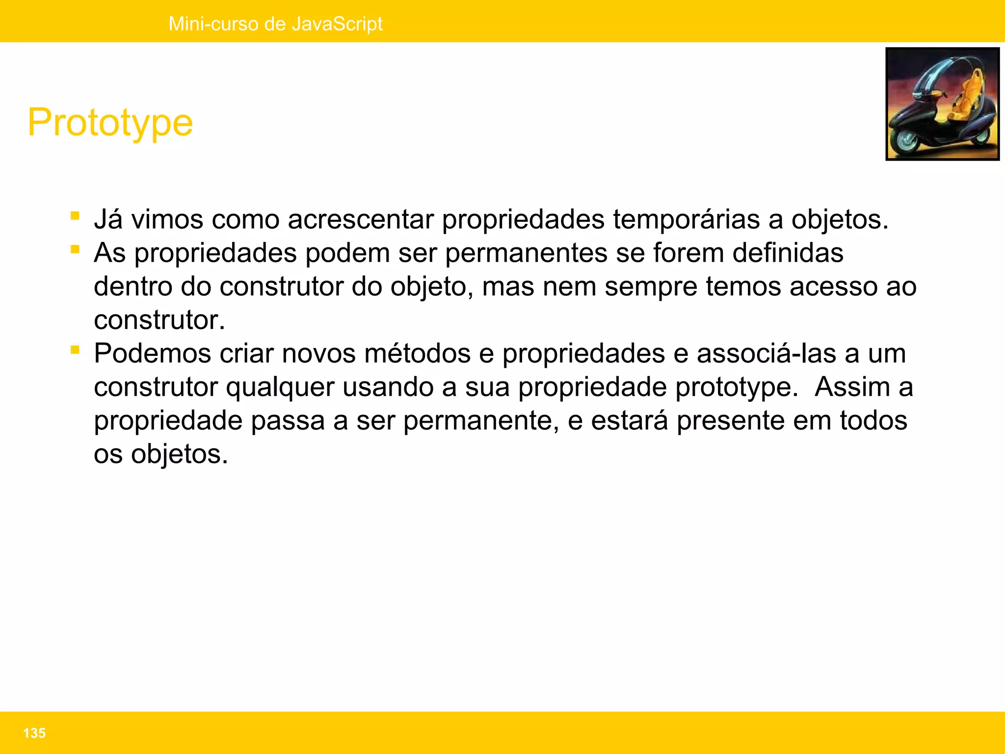 Mini-curso de JavaScript




Prototype

       Já vimos como acrescentar propriedades temporárias a objetos.
       As propriedades podem ser permanentes se forem definidas
        dentro do construtor do objeto, mas nem sempre temos acesso ao
        construtor.
       Podemos criar novos métodos e propriedades e associá-las a um
        construtor qualquer usando a sua propriedade prototype. Assim a
        propriedade passa a ser permanente, e estará presente em todos
        os objetos.




135
 