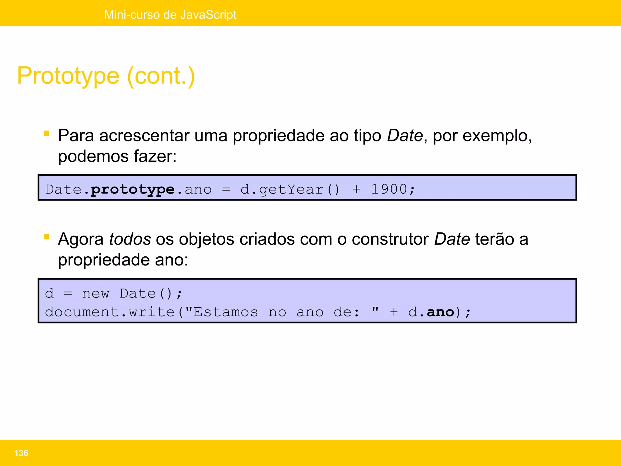 Mini-curso de JavaScript




Prototype (cont.)

       Para acrescentar uma propriedade ao tipo Date, por exemplo,
        podemos fazer:
      Date.prototype.ano = d.getYear() + 1900;


       Agora todos os objetos criados com o construtor Date terão a
        propriedade ano:
      d = new Date();
      document.write("Estamos no ano de: " + d.ano);




136
 