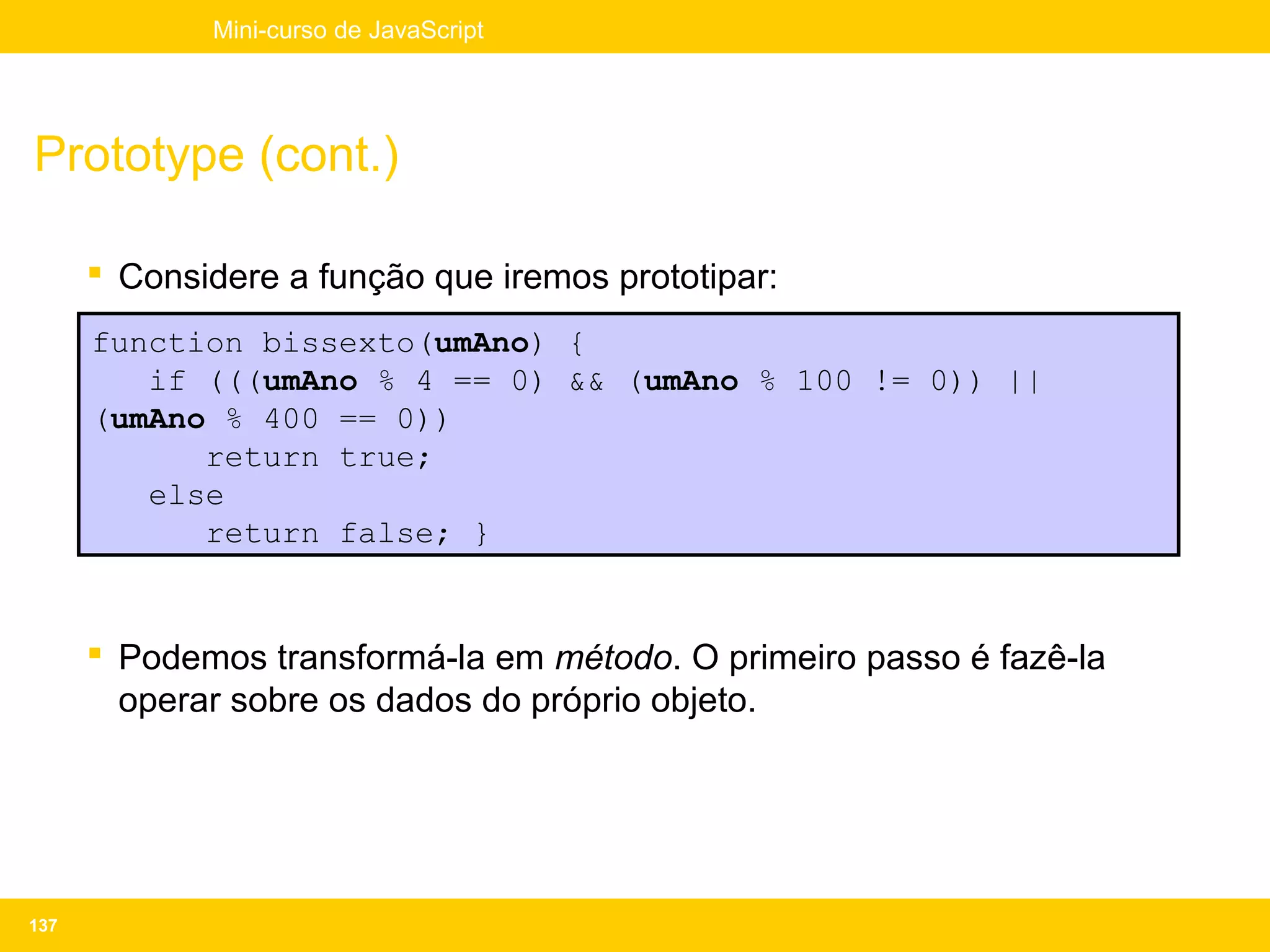 Mini-curso de JavaScript




Prototype (cont.)

       Considere a função que iremos prototipar:
      function bissexto(umAno) {
         if (((umAno % 4 == 0) && (umAno % 100 != 0)) ||
      (umAno % 400 == 0))
            return true;
         else
            return false; }


       Podemos transformá-la em método. O primeiro passo é fazê-la
        operar sobre os dados do próprio objeto.




137
 