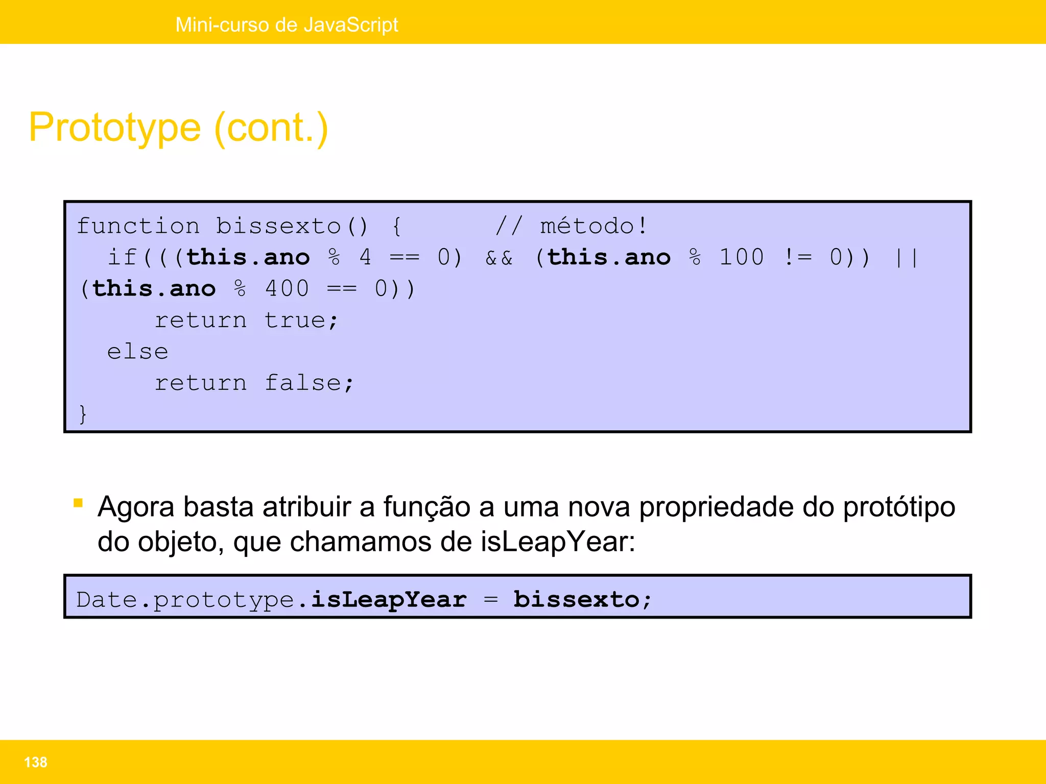 Mini-curso de JavaScript




Prototype (cont.)

      function bissexto() {      // método!
        if(((this.ano % 4 == 0) && (this.ano % 100 != 0)) ||
      (this.ano % 400 == 0))
           return true;
        else
           return false;
      }


       Agora basta atribuir a função a uma nova propriedade do protótipo
        do objeto, que chamamos de isLeapYear:
      Date.prototype.isLeapYear = bissexto;




138
 