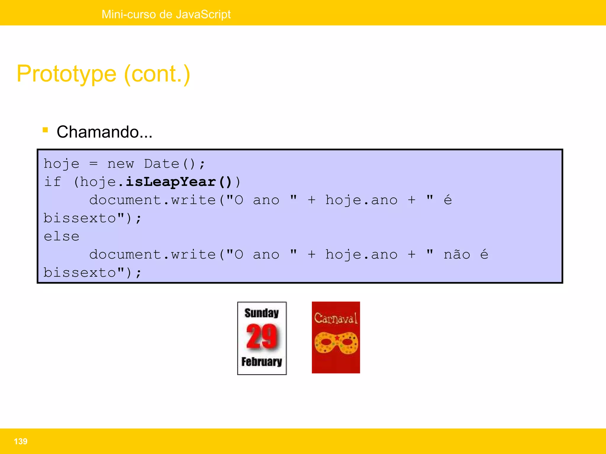 Mini-curso de JavaScript




Prototype (cont.)

       Chamando...
      hoje = new Date();
      if (hoje.isLeapYear())
           document.write("O ano " + hoje.ano + " é
      bissexto");
      else
           document.write("O ano " + hoje.ano + " não é
      bissexto");




139
 