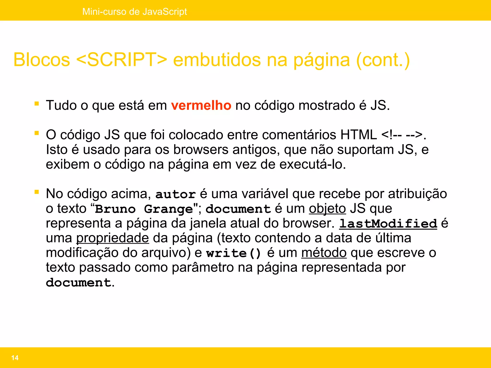 Mini-curso de JavaScript




Blocos <SCRIPT> embutidos na página (cont.)

      Tudo o que está em vermelho no código mostrado é JS.

      O código JS que foi colocado entre comentários HTML <!-- -->.
       Isto é usado para os browsers antigos, que não suportam JS, e
       exibem o código na página em vez de executá-lo.

      No código acima, autor é uma variável que recebe por atribuição
       o texto “Bruno Grange"; document é um objeto JS que
       representa a página da janela atual do browser. lastModified é
       uma propriedade da página (texto contendo a data de última
       modificação do arquivo) e write() é um método que escreve o
       texto passado como parâmetro na página representada por
       document.




14
 