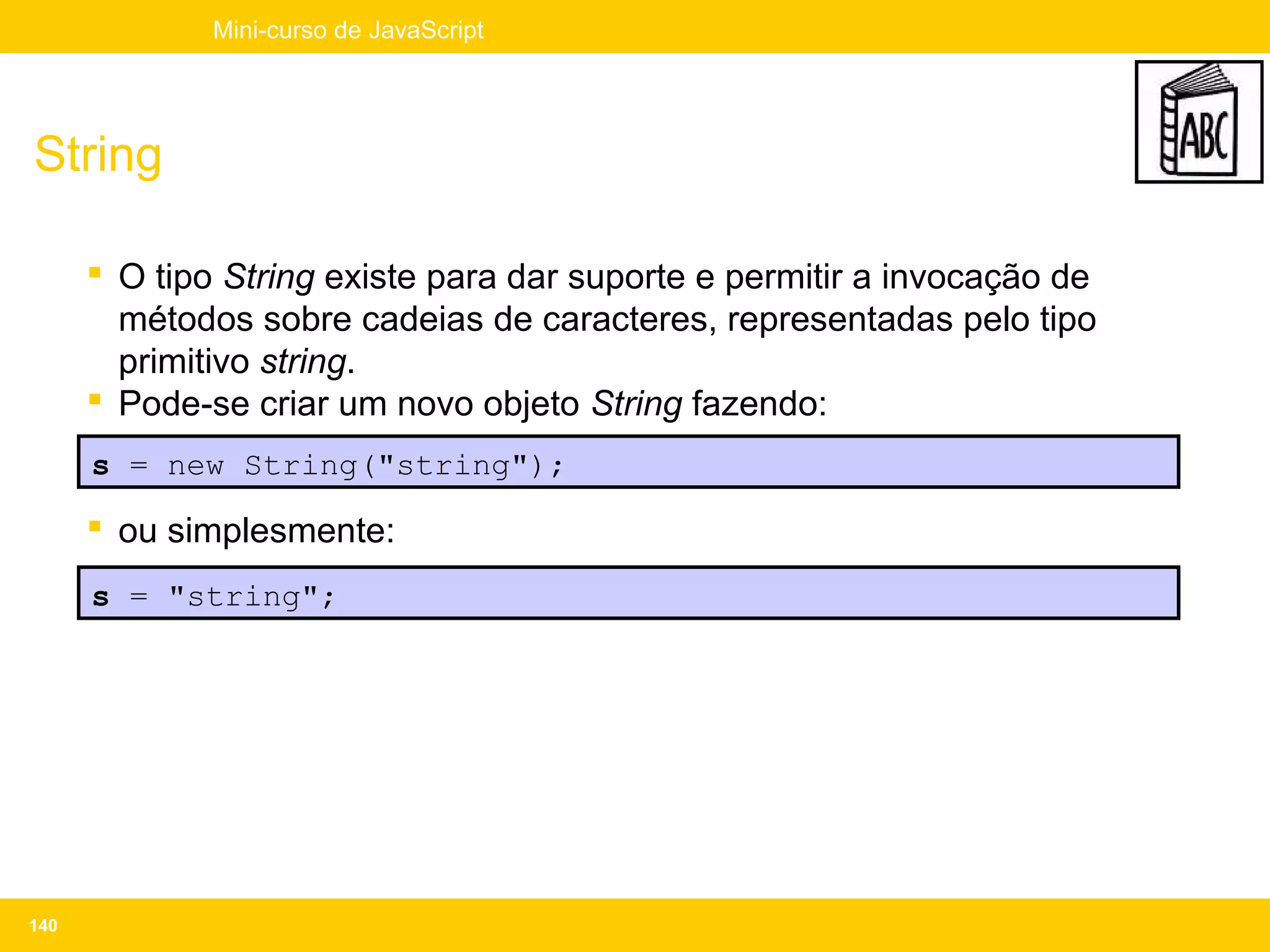 Mini-curso de JavaScript




String

       O tipo String existe para dar suporte e permitir a invocação de
        métodos sobre cadeias de caracteres, representadas pelo tipo
        primitivo string.
       Pode-se criar um novo objeto String fazendo:
      s = new String("string");

       ou simplesmente:
      s = "string";




140
 