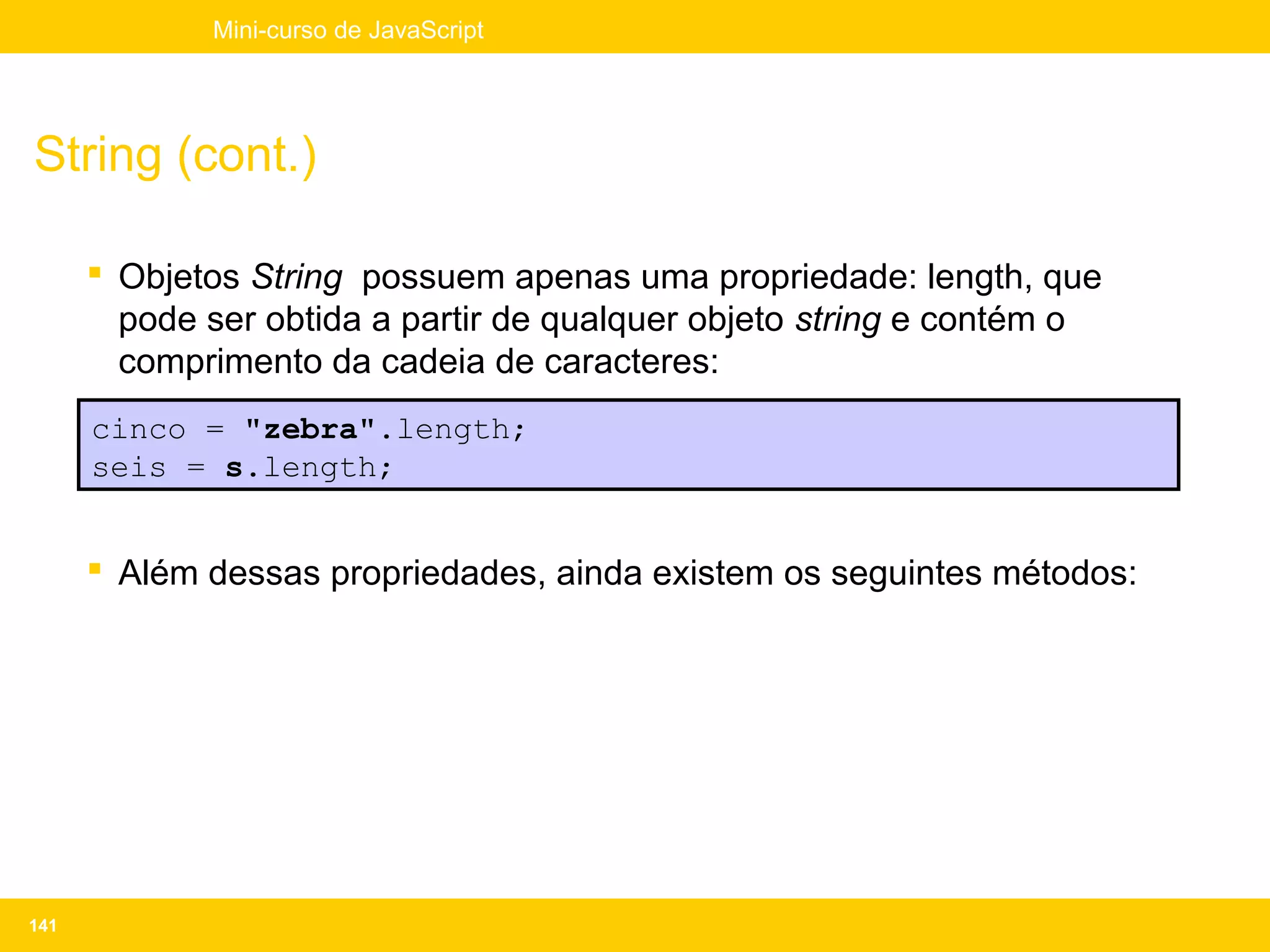 Mini-curso de JavaScript




String (cont.)

       Objetos String possuem apenas uma propriedade: length, que
        pode ser obtida a partir de qualquer objeto string e contém o
        comprimento da cadeia de caracteres:
      cinco = "zebra".length;
      seis = s.length;


       Além dessas propriedades, ainda existem os seguintes métodos:




141
 