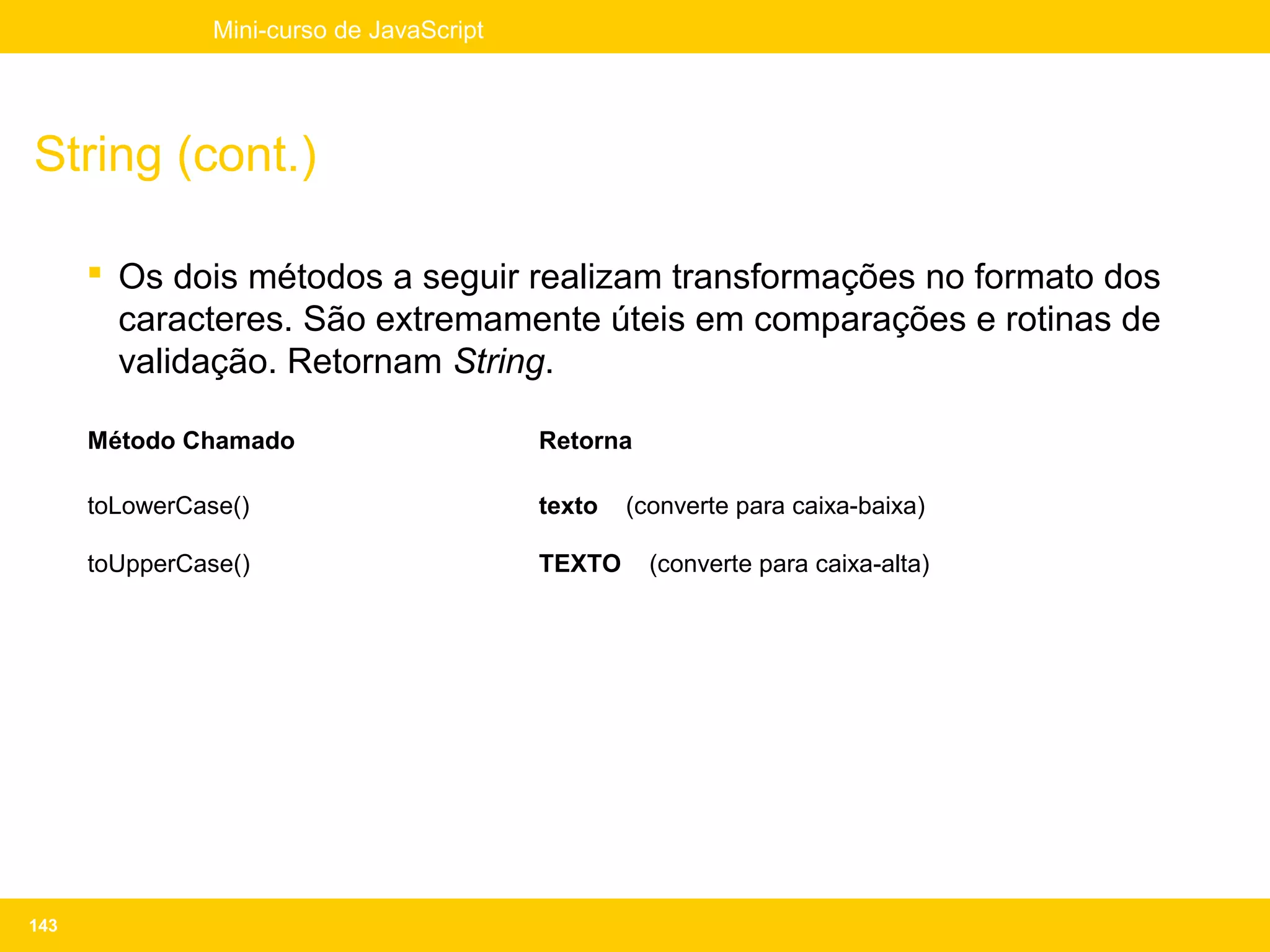 Mini-curso de JavaScript




String (cont.)

       Os dois métodos a seguir realizam transformações no formato dos
        caracteres. São extremamente úteis em comparações e rotinas de
        validação. Retornam String.

      Método Chamado                       Retorna

      toLowerCase()                        texto   (converte para caixa-baixa)

      toUpperCase()                        TEXTO     (converte para caixa-alta)




143
 