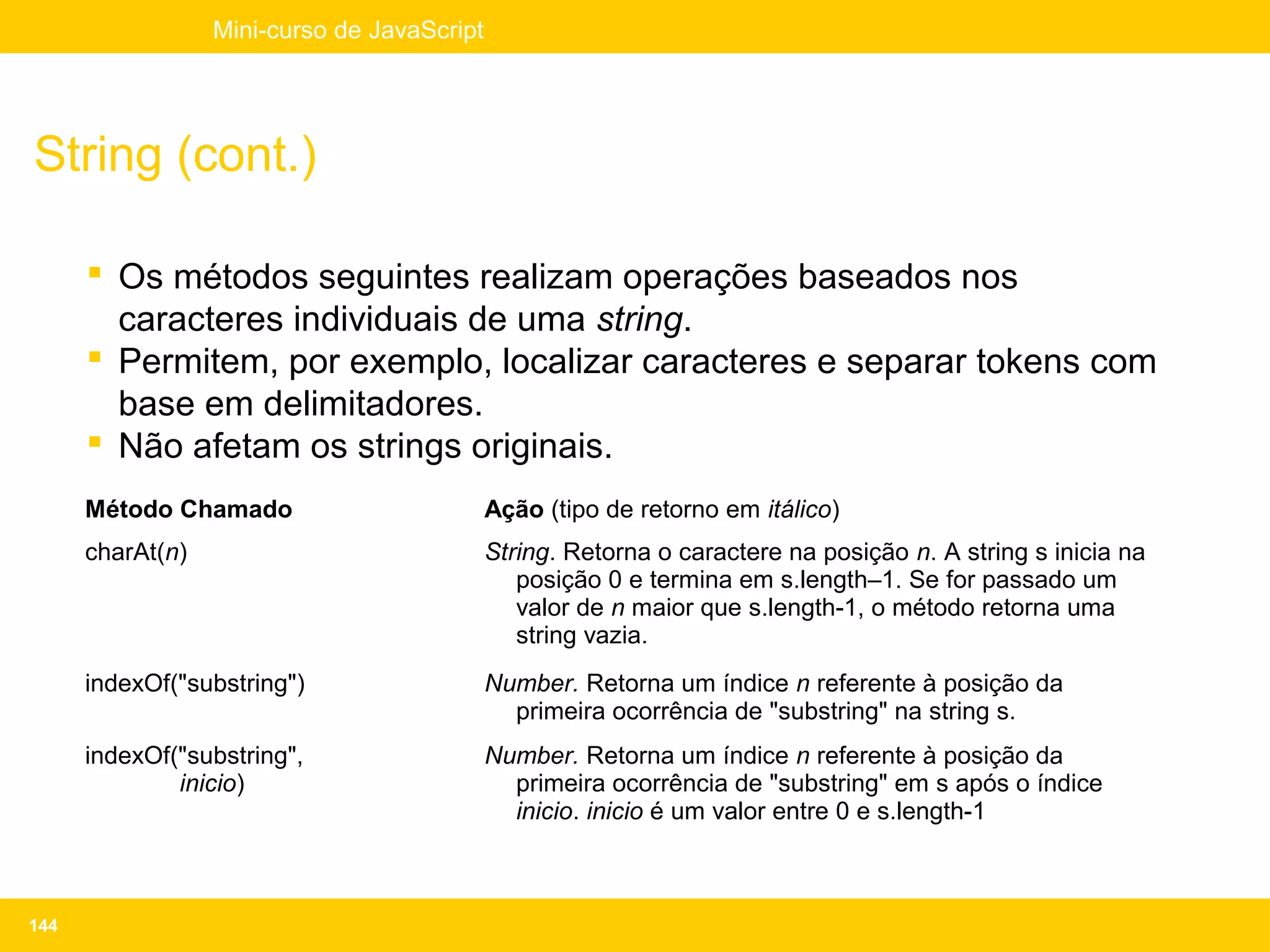 Mini-curso de JavaScript




String (cont.)

       Os métodos seguintes realizam operações baseados nos
        caracteres individuais de uma string.
       Permitem, por exemplo, localizar caracteres e separar tokens com
        base em delimitadores.
       Não afetam os strings originais.
      Método Chamado                         Ação (tipo de retorno em itálico)
      charAt(n)                              String. Retorna o caractere na posição n. A string s inicia na
                                                posição 0 e termina em s.length–1. Se for passado um
                                                valor de n maior que s.length-1, o método retorna uma
                                                string vazia.
      indexOf("substring")                   Number. Retorna um índice n referente à posição da
                                               primeira ocorrência de "substring" na string s.
      indexOf("substring",                   Number. Retorna um índice n referente à posição da
              inicio)                          primeira ocorrência de "substring" em s após o índice
                                               inicio. inicio é um valor entre 0 e s.length-1



144
 