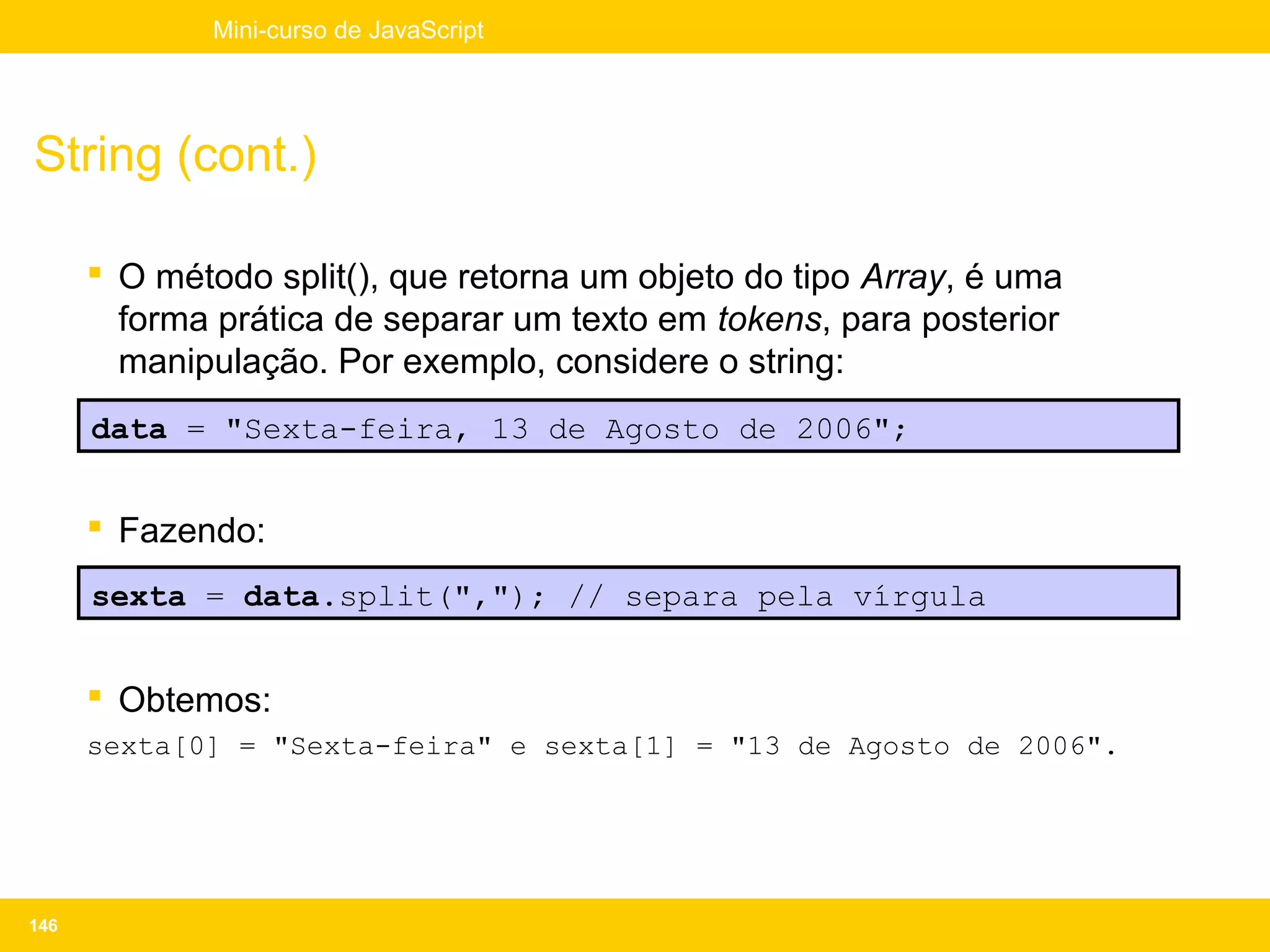 Mini-curso de JavaScript




String (cont.)

       O método split(), que retorna um objeto do tipo Array, é uma
        forma prática de separar um texto em tokens, para posterior
        manipulação. Por exemplo, considere o string:
      data = "Sexta-feira, 13 de Agosto de 2006";


       Fazendo:
      sexta = data.split(","); // separa pela vírgula


       Obtemos:
      sexta[0] = "Sexta-feira" e sexta[1] = "13 de Agosto de 2006".




146
 