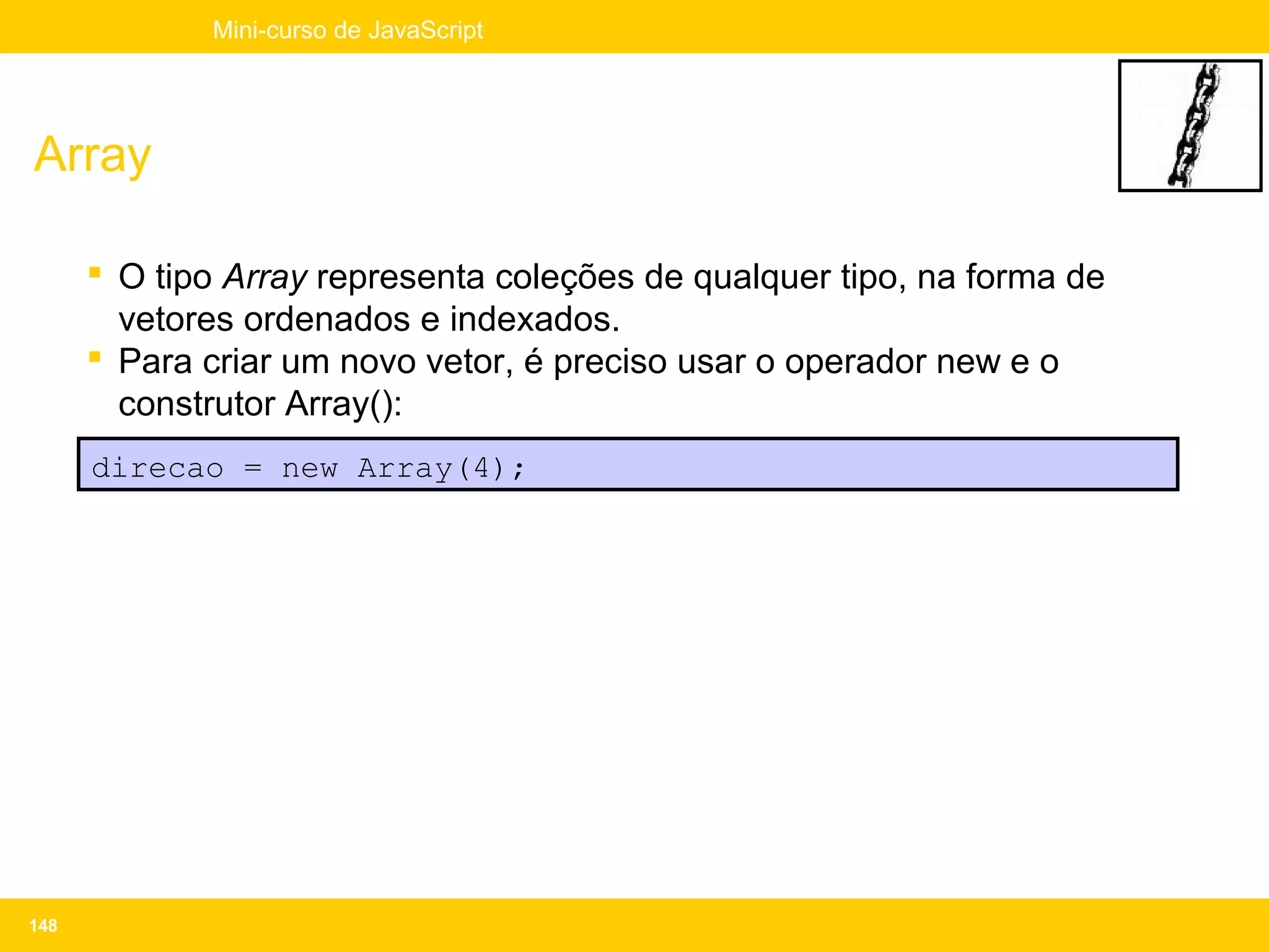 Mini-curso de JavaScript




Array

       O tipo Array representa coleções de qualquer tipo, na forma de
        vetores ordenados e indexados.
       Para criar um novo vetor, é preciso usar o operador new e o
        construtor Array():
      direcao = new Array(4);




148
 
