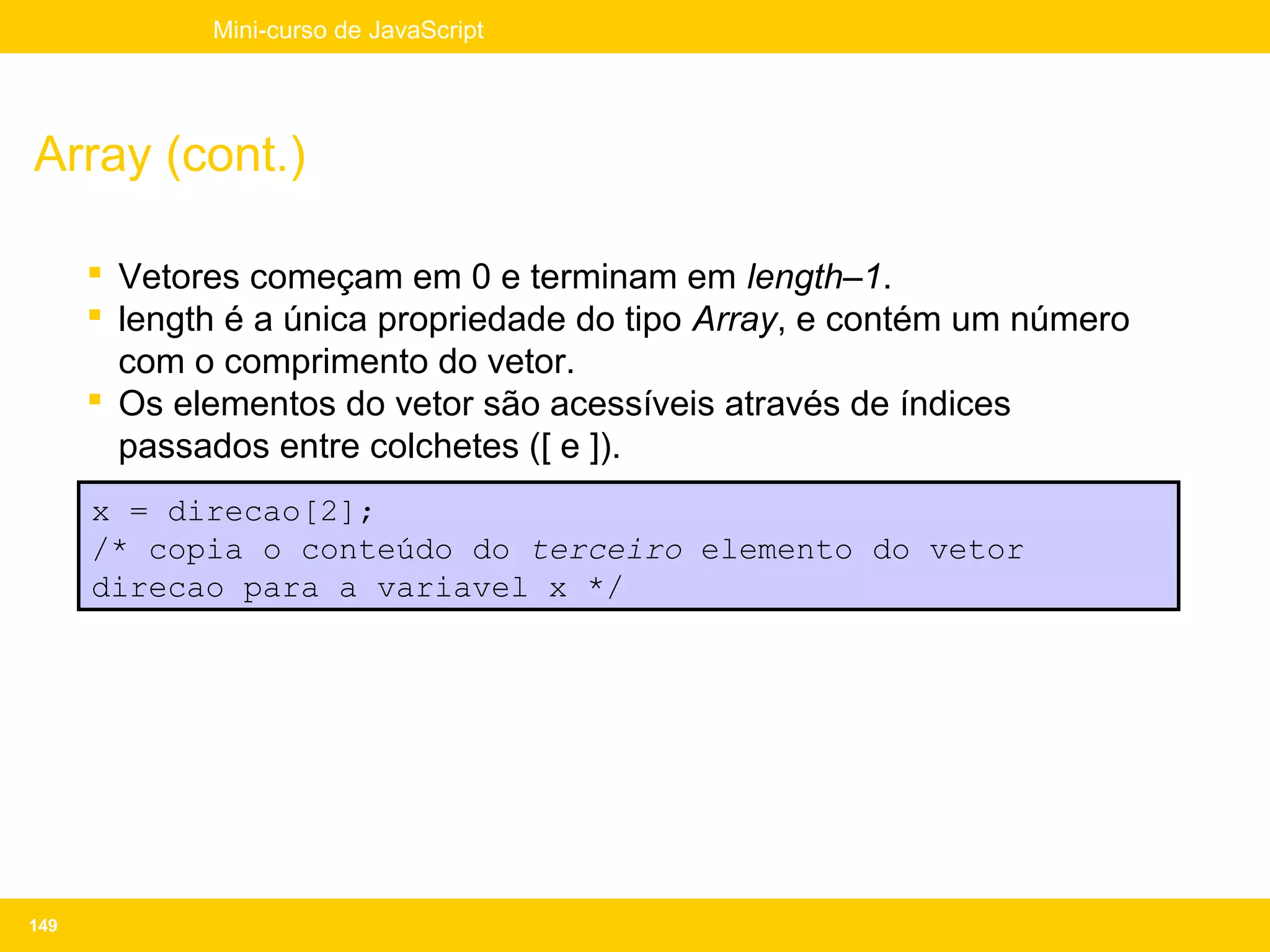Mini-curso de JavaScript




Array (cont.)

       Vetores começam em 0 e terminam em length–1.
       length é a única propriedade do tipo Array, e contém um número
        com o comprimento do vetor.
       Os elementos do vetor são acessíveis através de índices
        passados entre colchetes ([ e ]).
      x = direcao[2];
      /* copia o conteúdo do terceiro elemento do vetor
      direcao para a variavel x */




149
 