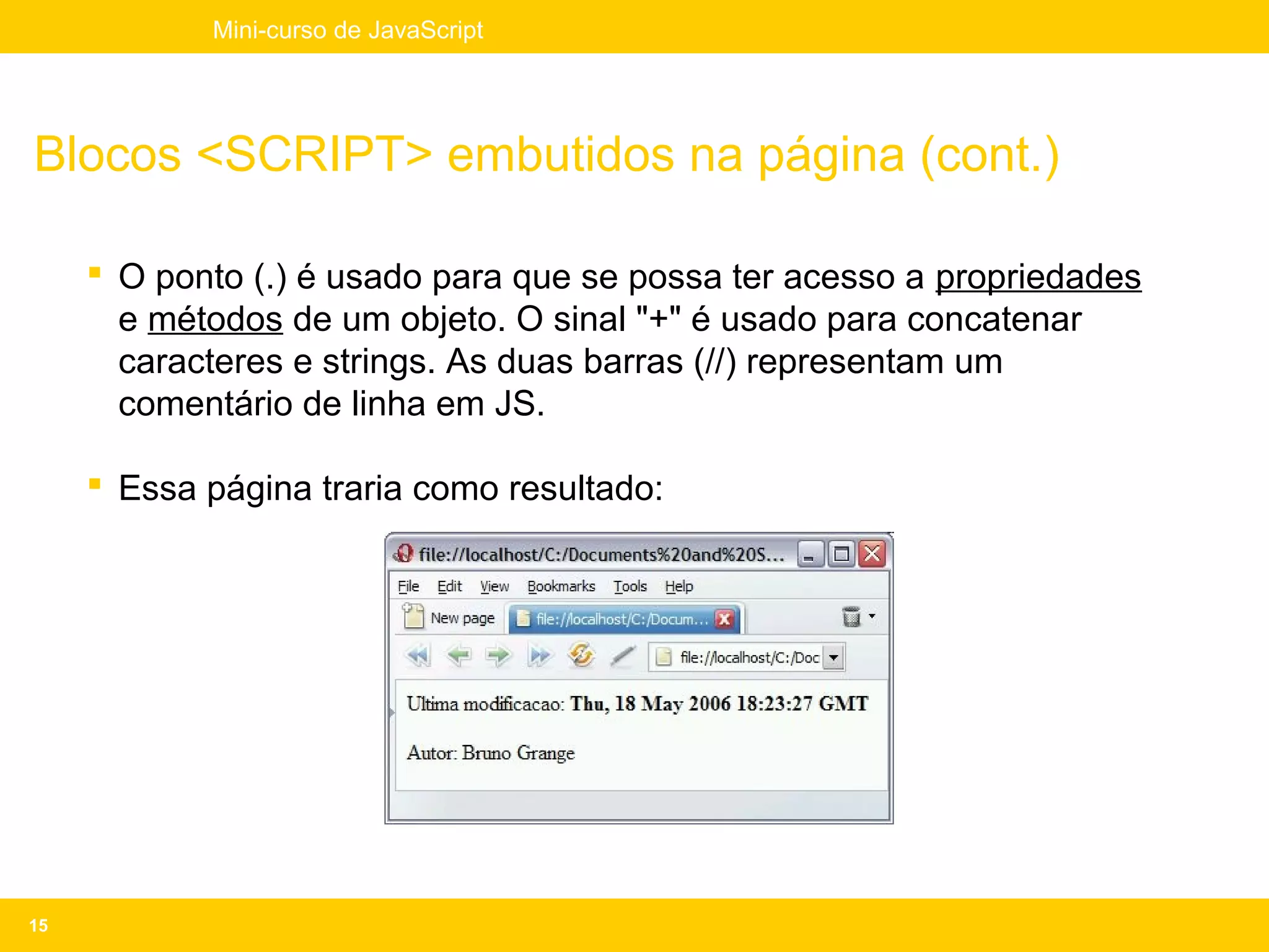 Mini-curso de JavaScript




Blocos <SCRIPT> embutidos na página (cont.)

      O ponto (.) é usado para que se possa ter acesso a propriedades
       e métodos de um objeto. O sinal "+" é usado para concatenar
       caracteres e strings. As duas barras (//) representam um
       comentário de linha em JS.

      Essa página traria como resultado:




15
 