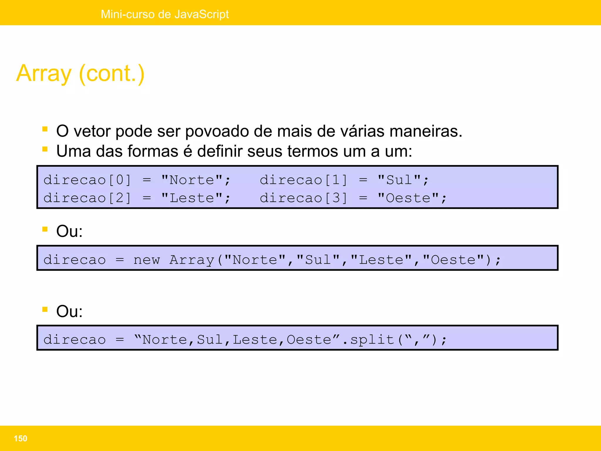 Mini-curso de JavaScript




Array (cont.)

       O vetor pode ser povoado de mais de várias maneiras.
       Uma das formas é definir seus termos um a um:
      direcao[0] = "Norte";              direcao[1] = "Sul";
      direcao[2] = "Leste";              direcao[3] = "Oeste";

       Ou:
      direcao = new Array("Norte","Sul","Leste","Oeste");


       Ou:
      direcao = “Norte,Sul,Leste,Oeste”.split(“,”);




150
 