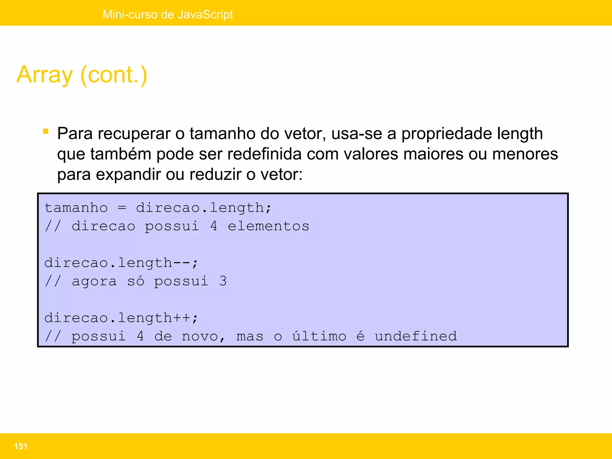 Mini-curso de JavaScript




Array (cont.)

       Para recuperar o tamanho do vetor, usa-se a propriedade length
        que também pode ser redefinida com valores maiores ou menores
        para expandir ou reduzir o vetor:
      tamanho = direcao.length;
      // direcao possui 4 elementos

      direcao.length--;
      // agora só possui 3

      direcao.length++;
      // possui 4 de novo, mas o último é undefined




151
 