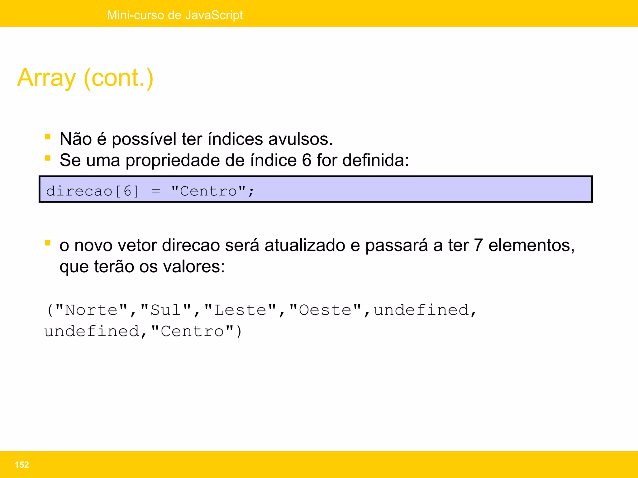 Mini-curso de JavaScript




Array (cont.)

       Não é possível ter índices avulsos.
       Se uma propriedade de índice 6 for definida:
      direcao[6] = "Centro";


       o novo vetor direcao será atualizado e passará a ter 7 elementos,
        que terão os valores:

      ("Norte","Sul","Leste","Oeste",undefined,
      undefined,"Centro")




152
 