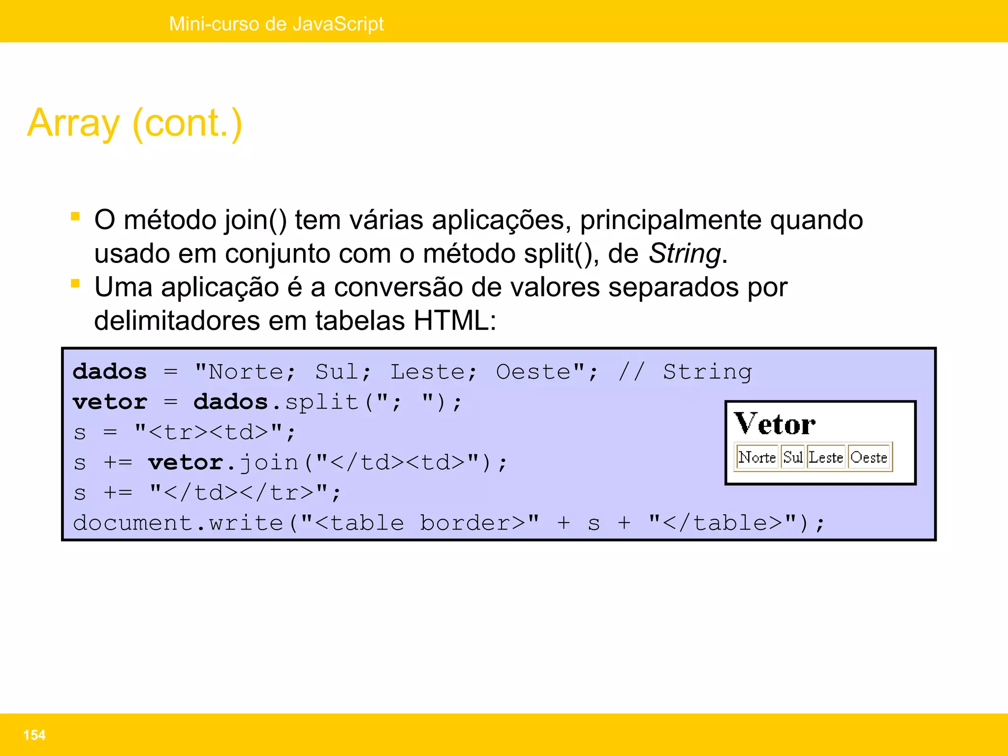 Mini-curso de JavaScript




Array (cont.)

       O método join() tem várias aplicações, principalmente quando
        usado em conjunto com o método split(), de String.
       Uma aplicação é a conversão de valores separados por
        delimitadores em tabelas HTML:
      dados = "Norte; Sul; Leste; Oeste"; // String
      vetor = dados.split("; ");
      s = "<tr><td>";
      s += vetor.join("</td><td>");
      s += "</td></tr>";
      document.write("<table border>" + s + "</table>");




154
 